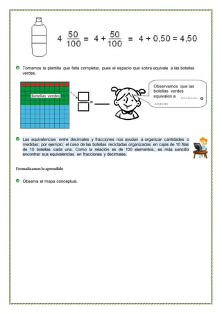 Tomamos la plantilla que falta completar, pues el espacio que sobra equivale a las botellas
verdes.
Las equivalencias entre decimales y fracciones nos ayudan a organizar cantidades o
medidas; por ejemplo: el caso de las botellas recicladas organizadas en cajas de 10 filas
de 10 botellas cada una. Como la relación es de 100 elementos, es más sencillo
encontrar sus equivalencias en fracciones y decimales.
Formalizamosloaprendido
Observa el mapa conceptual.
 