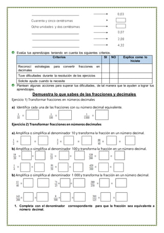 Evalúa tus aprendizajes teniendo en cuenta los siguientes criterios.
Criterios SI NO Explica como lo
hiciste
Reconocí estrategias para convertir fracciones en
decimales
Tuve dificultades durante la resolución de los ejercicios
Solicite ayuda cuando la necesite
Plantean algunas acciones para superar tus dificultades, de tal manera que te ayuden a lograr tus
aprendizajes.
Demuestra lo que sabes de las fracciones y decimales
Ejercicio 1) Transformar fracciones en números decimales
a) Identifica cada una de las fracciones con su número decimal equivalente.
Ejercicio 2) Transformar fracciones en números decimales
a) Amplifica o simplifica al denominador 10 y transforma la fracción en un número decimal.
b) Amplifica o simplifica al denominador 100 y transforma la fracción en un número decimal.
b) Amplifica o simplifica al denominador 1 000 y transforma la fracción en un número decimal.
1. Completa con el denominador correspondiente para que la fracción sea equivalente a
número decimal.
 