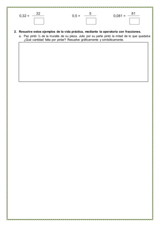 0,32 = 0,5 = 0,081 =
32 5 81
2. Resuelve estos ejemplos de la vida práctica, mediante la operatoria con fracciones.
a. Paz pintó ½ de la muralla de su pieza. Julio por su parte pintó la mitad de lo que quedaba
¿Qué cantidad falta por pintar? Resuelve gráficamente y simbólicamente.
 
