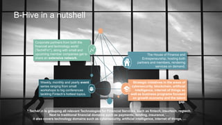 B-Hive in a nutshell
Strategic initiatives in the areas of
cybersecurity, blockchain, artificial
intelligence, internet of things as
well as business programs focused
on growth economy and the talent
gap.
The House of Finance and
Entrepeneurship, hosting both
partners and members, rendering
services on demand.
Weekly, monthly and yearly event
series ranging from small
workshops to big conferences
tackling Fintech’s hottest topics.
Corporate partners from both the
financial and technology world
(Tech4Fin*), along with small and
upcoming member companies get to
share an extensive network.
* Tech4Fin is grouping all relevant Technologies for Financial Services, such as fintech, insurtech, regtech.
Next to traditional financial domains such as payments, lending, insurance, …
it also covers technology domains such as cybersecurity, artificial intelligence, internet of things, …
 