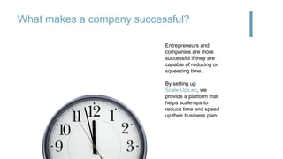 What makes a company successful?
Money?Product?
Team? Market?
Entrepreneurs and
companies are more
successful if they are
capable of reducing or
squeezing time.
By setting up
Scale-Ups.eu, we
provide a platform that
helps scale-ups to
reduce time and speed
up their business plan.
 
