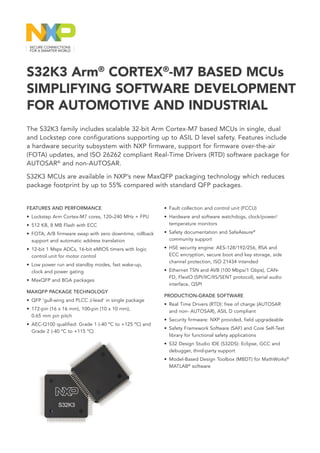 FEATURES AND PERFORMANCE
• Lockstep Arm Cortex-M7 cores, 120–240 MHz + FPU
• 512 KB, 8 MB Flash with ECC
• FOTA, A/B firmware swap with zero downtime, rollback
support and automatic address translation
• 12-bit 1 Msps ADCs, 16-bit eMIOS timers with logic
control unit for motor control
• Low power run and standby modes, fast wake-up,
clock and power gating
• MaxQFP and BGA packages
MAXQFP PACKAGE TECHNOLOGY
• 
QFP ‘gull-wing and PLCC J-lead’ in single package
• 172-pin (16 x 16 mm), 100-pin (10 x 10 mm),
0.65 mm pin pitch
• AEC-Q100 qualified: Grade 1 (-40 ºC to +125 ºC) and
Grade 2 (-40 ºC to +115 ºC)
SAFETY, SECURITY AND CONNECTIVITY
• ISO 26262 up to ASIL D
• Fault collection and control unit (FCCU)
• Hardware and software watchdogs, clock/power/
temperature monitors
• Safety documentation and SafeAssure®
community support
• HSE security engine: AES-128/192/256, RSA and
ECC encryption, secure boot and key storage, side
channel protection, ISO 21434 intended
• Ethernet TSN and AVB (100 Mbps/1 Gbps), CAN-
FD, FlexIO (SPI/IIC/IIS/SENT protocol), serial audio
interface, QSPI
PRODUCTION-GRADE SOFTWARE
• Real Time Drivers (RTD): free of charge (AUTOSAR
and non- AUTOSAR), ASIL D compliant
• Security firmware: NXP provided, field upgradeable
• Safety Framework Software (SAF) and Core Self-Test
library for functional safety applications
• S32 Design Studio IDE (S32DS): Eclipse, GCC and
debugger, third-party support
• Model-Based Design Toolbox (MBDT) for MathWorks®
MATLAB®
software
The S32K3 family includes scalable 32-bit Arm Cortex-M7 based MCUs in single, dual
and Lockstep core configurations supporting up to ASIL D level safety. Features include
a hardware security subsystem with NXP firmware, support for firmware over-the-air
(FOTA) updates, and ISO 26262 compliant Real-Time Drivers (RTD) software package for
AUTOSAR®
and non-AUTOSAR.
S32K3 MCUs are available in NXP’s new MaxQFP packaging technology which reduces
package footprint by up to 55% compared with standard QFP packages.
S32K3 Arm®
CORTEX®
-M7 BASED MCUs
SIMPLIFYING SOFTWARE DEVELOPMENT
FOR AUTOMOTIVE AND INDUSTRIAL
 