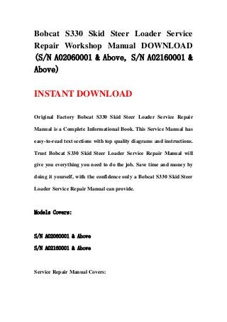 Bobcat S330 Skid Steer Loader Service
Repair Workshop Manual DOWNLOAD
(S/N A02060001 & Above, S/N A02160001 &
Above)
INSTANT DOWNLOAD
Original Factory Bobcat S330 Skid Steer Loader Service Repair
Manual is a Complete Informational Book. This Service Manual has
easy-to-read text sections with top quality diagrams and instructions.
Trust Bobcat S330 Skid Steer Loader Service Repair Manual will
give you everything you need to do the job. Save time and money by
doing it yourself, with the confidence only a Bobcat S330 Skid Steer
Loader Service Repair Manual can provide.
Models Covers:
S/N A02060001 & Above
S/N A02160001 & Above
Service Repair Manual Covers:
 