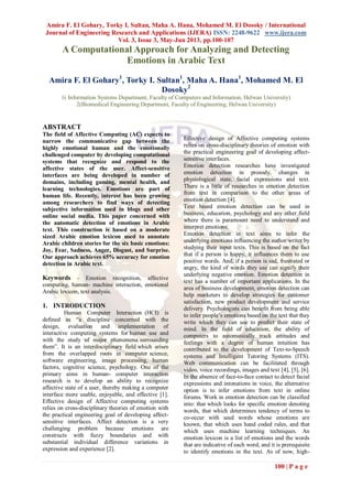 Amira F. El Gohary, Torky I. Sultan, Maha A. Hana, Mohamed M. El Dosoky / International
Journal of Engineering Research and Applications (IJERA) ISSN: 2248-9622 www.ijera.com
Vol. 3, Issue 3, May-Jun 2013, pp.100-107
100 | P a g e
A Computational Approach for Analyzing and Detecting
Emotions in Arabic Text
Amira F. El Gohary1
, Torky I. Sultan1
, Maha A. Hana1
, Mohamed M. El
Dosoky2
1( Information Systems Department, Faculty of Computers and Information, Helwan University)
2(Biomedical Engineering Department, Faculty of Engineering, Helwan University)
ABSTRACT
The field of Affective Computing (AC) expects to
narrow the communicative gap between the
highly emotional human and the emotionally
challenged computer by developing computational
systems that recognize and respond to the
affective states of the user. Affect-sensitive
interfaces are being developed in number of
domains, including gaming, mental health, and
learning technologies. Emotions are part of
human life. Recently, interest has been growing
among researchers to find ways of detecting
subjective information used in blogs and other
online social media. This paper concerned with
the automatic detection of emotions in Arabic
text. This construction is based on a moderate
sized Arabic emotion lexicon used to annotate
Arabic children stories for the six basic emotions:
Joy, Fear, Sadness, Anger, Disgust, and Surprise.
Our approach achieves 65% accuracy for emotion
detection in Arabic text.
Keywords - Emotion recognition, affective
computing, human- machine interaction, emotional
Arabic lexicon, text analysis.
1. INTRODUCTION
Human Computer Interaction (HCI) is
defined as “a discipline concerned with the
design, evaluation and implementation of
interactive computing systems for human use and
with the study of major phenomena surrounding
them”. It is an interdisciplinary field which arises
from the overlapped roots in computer science,
software engineering, image processing, human
factors, cognitive science, psychology. One of the
primary aims in human- computer interaction
research is to develop an ability to recognize
affective state of a user, thereby making a computer
interface more usable, enjoyable, and effective [1].
Effective design of Affective computing systems
relies on cross-disciplinary theories of emotion with
the practical engineering goal of developing affect-
sensitive interfaces. Affect detection is a very
challenging problem because emotions are
constructs with fuzzy boundaries and with
substantial individual difference variations in
expression and experience [2].
Effective design of Affective computing systems
relies on cross-disciplinary theories of emotion with
the practical engineering goal of developing affect-
sensitive interfaces.
Emotion detection researches have investigated
emotion detection in prosody, changes in
physiological state, facial expressions and text.
There is a little of researches in emotion detection
from text in comparison to the other areas of
emotion detection [4].
Text based emotion detection can be used in
business, education, psychology and any other field
where there is paramount need to understand and
interpret emotions.
Emotion detection in text aims to infer the
underlying emotions influencing the author/writer by
studying their input texts. This is based on the fact
that if a person is happy, it influences them to use
positive words. And, if a person is sad, frustrated or
angry, the kind of words they use can signify their
underlying negative emotion. Emotion detection in
text has a number of important applications. In the
area of business development, emotion detection can
help marketers to develop strategies for customer
satisfaction, new product development and service
delivery. Psychologists can benefit from being able
to infer people‟s emotions based on the text that they
write which they can use to predict their state of
mind. In the field of education, the ability of
computers to automatically track attitudes and
feelings with a degree of human intuition has
contributed to the development of Text-to-Speech
systems and Intelligent Tutoring Systems (ITS).
Web communication can be facilitated through
video, voice recordings, images and text [4], [5], [6].
In the absence of face-to-face contact to detect facial
expressions and intonations in voice, the alternative
option is to infer emotions from text in online
forums. Work in emotion detection can be classified
into: that which looks for specific emotion denoting
words, that which determines tendency of terms to
co-occur with seed words whose emotions are
known, that which uses hand coded rules, and that
which uses machine learning techniques. An
emotion lexicon is a list of emotions and the words
that are indicative of each word, and it is prerequisite
to identify emotions in the text. As of now, high-
 