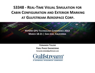 S3348 - REAL-TIME VISUAL SIMULATION FOR
CABIN CONFIGURATION AND EXTERIOR MARKING
      AT GULFSTREAM AEROSPACE CORP.


       NVIDIA GPU TECHNOLOGY CONFERENCE 2013
          MARCH 18-21 | SAN JOSE, CALIFORNIA



                   FERNANDO TOLEDO
                FINAL PHASE ENGINEERING
                fernando.toledo@gulfstream.com
 