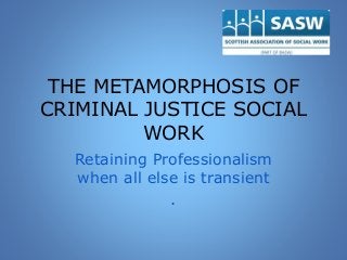 THE METAMORPHOSIS OF
CRIMINAL JUSTICE SOCIAL
WORK
Retaining Professionalism
when all else is transient
.
 