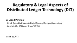 Regulatory & Legal Aspects of
Distributed Ledger Technology (DLT)
Dr Leon J Perlman
• Head: Columbia University Digital Financial Services Observatory
• Co-chair: ITU DFS Focus Group TIC WG
March 21 2017
 