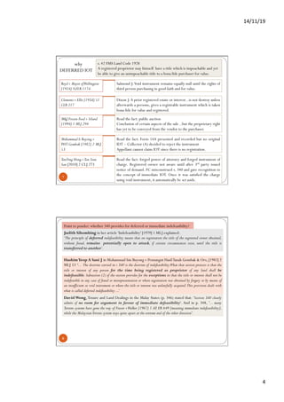 14/11/19	
4	
7
Read the fact: forged power of attorney and forged instrument of
charge. Registered owner not aware until after 3rd party issued
notice of demand. FC misconstrued s. 340 and gave recognition to
the concept of immediate IOT. Once it was satisfied the charge
using void instrument, it automatically be set aside.
why
DEFERRED IOT
s. 42 FMS Land Code 1928
A registered proprietor may himself have a title which is impeachable and yet
be able to give an unimpeachable title to a bona fide purchaser for value.
Boyd v Mayor ofWellington
[1924] NZLR 1174
Salmond J:Void instrument remains equally null until the rights of
third person purchasing in good faith and for value.
Dixon J:A prior registered estate or interest ..is not destroy unless
afterwards a persons, gives a registrable instrument which is taken
bona fide for value and registered.
Clements v Ellis [1934] 51
CLR 217
M&J Frozen Food v Siland
[1994] 1 MLJ 294
Read the fact: public auction
Conclusion of certain aspects of the sale ..but the proprietary right
has yet to be conveyed from the vendor to the purchaser.
Muhammad b.Buyong v
PHT Gombak [1982] 2 MLJ
53
Read the fact: Form 14A presented and recorded but no original
IDT – Collector (A) decided to reject the instrument
Appellant cannot claim IOT since there is no registration.
TanYing Hong vTan Sian
San [2010] 2 CLJ 273
8
Point to ponder: whether 340 provides for deferred or immediate indefeasibility?
HashimYeop A Sani J in Mohammad bin Buyong v Pemungut HasilTanah Gombak & Ors, [1982] 2
MLJ 53 ‘... The doctrine carried in s 340 is the doctrine of indefeasibility.What that section protects is that the
title or interest of any person for the time being registered as proprietor of any land shall be
indefeasible. Subsection (2) of the section provides for the exceptions in that the title or interest shall not be
indefeasible in any case of fraud or misrepresentation or where registration was obtained by forgery or by means of
an insufficient or void instrument or where the title or interest was unlawfully acquired.This provision deals with
what is called deferred indefeasibility ...’
Judith Sihombing in her article 'Indefeasibility' [1979] 1 MLJ explained:
‘The principle of deferred indefeasibility means that on registration the title of the registered owner obtained,
without fraud, remains  potentially open to attack, if certain circumstances exist, until the title is
transferred to another’.
David Wong,Tenure and Land Dealings in the Malay States (p. 346) stated that: 'Section 340 clearly
admits of no room for argument in favour of immediate defeasibility'. And in p. 348, '... many
Torrens systems have gone the way of Frazer vWalker [1967] 1 All ER 649 [meaning immediate indefeasibility],
while the MalaysianTorrens system stays quite apart at the extreme end of the other direction'.
 