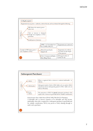 14/11/19	
7	
13
s.340(2)(c)
PBN abuses the statutory power
(ultra vires)
UMBC v Sy. Perumahan Luas
No.2 [1988] 3 MLJ 352
Invalid power of attorney
Title or interest is obtained
through non-compliance of NLC
provisions
Registration by any power / authority conferred by law, and was obtained through the following:
M & J Frozen Food v
Siland S/B
D & C Commercial Bank v
Kim Ming Choon
Example: If PBN abuses power /
non compliance of NLC
Registration not conferred
Registration of certificate
for Order for Sale despite
of late payment
Wrong procedure of
Order for sale
6. Illegally acquired
14
s.340(3)
s.340(3)
Subsequent Purchaser
s.340(3)(a)(b)
Proviso
s.340(3)
Where a registered title or interest is rendered indefeasible [s.
340(2)]...
Subsequent transfer of title is STILL liable to be set aside [s.340(3)
(a)] and any interest subsequently granted is STILL liable to be set
aside [s.340(3)(b)].
The protection is ONLY for (next) subsequent purchasers who
acquire title or interest in good faith and for valuable consideration
Kamarulzaman Omar vYakub Husin [2014] 2 MLJ 768 (Fed Crt-Putrajaya)
A defeasible title or interest continues to be defeasible and only become
indefeasible when title is acquired by a subsequent purchaser in good faith and
for valuable consideration, OR by any person or body claiming through or
under such a purchaser.
 