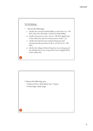 14/11/19	
9	
TUTORIAL
1.  Discuss the followings:
(a)  whether the concept of indefeasibility as adverted to in s. 340
NLC referred to immediate or deferred indefeasibility;
(b)  whether the proviso to sub-s. (3) of s. 340 NLC applied only
to that subsection, and not to the provision of sub-s. (2);
(c)  whether the Federal Court inAdorna Properties had
misconstrued the provisions of sub-ss. (2) and (3) of s. 340
NLC;
(d)  whether the ruling inAdorna Properties was no longer good
law and therefore it was wrong of the Court ofAppeal below
to have followed it.
17
—  Discuss the following cases:
—  Ong Lock Cho v Quek Shin & Sons – forgery
—  Puran Singh v Kahar Singh
18
 