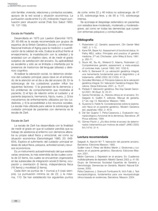 TRATADO 
deGERIATRÍA para residentes 
ción familiar, vivienda, relaciones y contactos sociales, 
apoyos de la red social y situación económica. La 
puntuación oscila entre 0 y 20, indicando mayor pun-tuación 
peor situación social (Trab Soc Salud 1993; 
16: 137-156). 
Escala de Filadelfia 
Desarrollada en 1975 por Lawton (Gerontol 1975; 
30: 85-89) es la escala recomendada por grupos de 
expertos de la British Geriatrics Society y el American 
Nacional Institute of Aging para la medición o cuantifi-cación 
de la calidad de vida. Evalúa la actitud frente al 
envejecimiento, la insatisfacción con la soledad y la 
ansiedad con un objetivo claro, el de medir el grado 
subjetivo de satisfacción del anciano. Su aplicabilidad 
es excelente y sólo se ve limitada o interferida por la 
presencia de trastornos del lenguaje (afasias) y dete-rioro 
cognitivo. 
Al realizar la valoración social, no debemos olvidar-nos 
del cuidador principal, pieza clave en el entrama-do 
de la atención en el día a día del anciano (9). En la 
sobrecarga de los cuidadores pueden influir los 
siguientes factores: 1) la gravedad de la demencia y 
los problemas de comportamiento que mostraba el 
paciente; 2) el tipo de relación entre el cuidador y el 
paciente (esposo/a, hermano/a, hijo/a, nuera...); 3) los 
mecanismos de enfrentamiento utilizados por los cui-dadores, 
y 4) la accesibilidad a los recursos sociales. 
La escala más utilizada para valorar la sobrecarga del 
cuidador principal de pacientes con demencia es la 
escala de Zarit. 
Escala de Zarit 
La escala de Zarit fue desarrollada con la finalidad 
de medir el grado en que el cuidador percibía que su 
trabajo de asistencia al enfermo con demencia altera-ba 
su propia salud física y emocional, así como su 
situación económica (Gerontologist 1980; 20: 649- 
654). Explora el sufrimiento del cuidador principal en 
áreas de salud física, psíquica, actividad social y recur-sos 
económicos. 
Es un instrumento autoadministrado del que existen 
varias versiones, la más extendida de las cuales cons-ta 
de 22 ítems, los cuales se encuentran organizados 
en las subescalas de integración social (5 ítems), ocu-pación 
y orientación (5 ítems), independencia física 
(16 ítems) y movilidad (3 ítems). 
Cada ítem se puntúa de 1 (nunca) a 5 (casi siem-pre). 
La puntuación mínima es de 22, y la máxi-ma, 
110. Se han establecido los siguientes puntos 
de corte: entre 22 y 46 indica no sobrecarga; de 47 
a 55, sobrecarga leve, y de 56 a 110, sobrecarga 
intensa. 
Se aconseja el despistaje sistemático en pacientes 
con estadios leve-moderado, moderado y moderado-grave, 
así como en todas las demencias que cursen 
con síntomas psíquicos y conductuales. 
Bibliografía 
1. Rubenstein LZ. Geriatric assesment. Clin Geriatr Med 
1987; 3: 1-15. 
2. Kane RA, Bayer AJ. Assessment of functional status. In: 
Pathy MSJ, editor. Principles and practice of geriatric 
medicine. 2nd ed. Chichester: John Wiley & Sons; 1991. 
p. 265-71. 
3. Stuck AE, Siu AL, Wieland D, Adams, Rubinstein LZ. 
Comprehensive geriatric assessment: a meta-analysis 
of controles trials. Lancet 1993; 342: 1032-6. 
4. Ariño S, Benavent R. La valoración geriátrica integral, 
una herramienta fundamental para el diagnóstico y el 
tratamiento. JANO 2002; 62 (1435): 41-3. 
5. González Montalvo JI. Principios básicos de la valoración 
geriátrica integral. En: Valoración Geriátrica Integral. Bar-celona: 
Glosa Ediciones; 2001. p. 15-27. 
6. Perlado F. Valoración geriátrica. Rev Esp Geriatr Geron-tol 
2001; 36 (Supl. 5): 25-31. 
7. García Fernández JL. Historia clínica en el anciano. En: 
Salgado A, Guillén F, editores. Manual de geriatría. 
2.ª ed, cap 13. Barcelona: Masson; 1994. 
8. Suzanne D, Fields N. Consideraciones sobre la explora-ción 
física en el paciente geriátrico. Modern Geriatrics 
(ed. española) 1992; 2: 45-9. 
9. Del Ser Quijano T, Peña-Casanova J. Evaluación neu-ropsicológica 
y funcional de la demencia. Barcelona: JR 
Prous editores; 1994. 
10. Gómez Pavón J. ¿Es ético limitar el acceso de determi-nados 
tratamientos por motivos de edad? JANO 2003; 
64 (1474): 31-4. 
Lectura recomendada 
Salgado A, Alarcón M.a T. Valoración del paciente anciano. 
Barcelona: Ediciones Masson; 1993. 
Guillén Llera F, Pérez del Molino Martín J. Síndromes y cui-dados 
en el paciente geriátrico. Barcelona: Ediciones Mas-son; 
2001. 
Midón Carmona J. Depresión en el anciano. En: Cuadernos 
multidisciplinares de depresión.Madrid: Saned; 2003. p. 41-58. 
Grupo de Demencias Sociedad Española de Geriatría y 
Gerontología. Demencias en Geriatría. Madrid: Natural Edi-ciones; 
2005. 
Peña-Casanova J, Gramunt Fombuena N, Vich Fullá J. Test 
neuropsicológicos, fundamentos para una neuropsicología 
clínica basada en evidencias. Barcelona: Masson; 2004. 
68 
