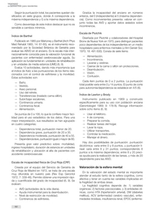 TRATADO 
deGERIATRÍA para residentes 
Según la puntuación total, los pacientes quedan cla-sificados 
en siete grupos, donde A corresponde a la 
máxima independencia y G a la máxima dependencia. 
Como desventaja de este índice destacar que no es 
sensible a cambios mínimos. 
Índice de Barthel 
Publicado en 1965 por Mahoney y Barthel (Arch Phys 
Med Rehabil 1965; 14: 61-65), es el instrumento reco-mendado 
por la Sociedad Británica de Geriatría para 
evaluar las ABVD en el anciano. Es la escala más inter-nacionalmente 
conocida para la valoración funcional de 
pacientes con enfermedad cerebrovascular aguda. Su 
aplicación es fundamental en: unidades de rehabilitación 
y en unidades de media estancia (UME) (6, 9). 
Evalúa 10 actividades, dando más importancia que 
el índice de Katz a las puntuaciones de los ítems rela-cionados 
con el control de esfínteres y la movilidad. 
Estas actividades son: 
— Baño. 
— Vestido. 
— Aseo personal. 
— Uso del retrete. 
— Transferencias (traslado cama-sillón). 
— Subir/bajar escalones. 
— Continencia urinaria. 
— Continencia fecal. 
— Alimentación. 
Se puntúa de 0 a 100, lo que le confiere mayor faci-lidad 
para el uso estadístico de los datos. Para una 
mejor interpretación, sus resultados se han agrupado 
en cuatro categorías: 
— Dependencia total, puntuación menor de 20. 
— Dependencia grave, puntuación de 20 a 35. 
— Dependencia moderada, puntuación de 40 a 55. 
— Dependencia leve, puntuación igual omayor de 60. 
Presenta gran valor predictivo sobre: mortalidad, 
ingreso hospitalario, duración de estancia en unidades 
de rehabilitación y ubicación al alta de pacientes con 
accidente cerebrovascular. 
Escala de incapacidad física de Cruz Roja (CRF) 
Creada por el equipo del Servicio de Geriatría de 
Cruz Roja de Madrid en 1972, se trata de una escala 
muy difundida en nuestro país (Rev Esp Gerontol 
1972; 7: 339-46). Permite obtener una impresión rápi-da 
y cuantificada del grado de incapacidad (6, 9). Se 
evalúan: 
— AVD (actividades de la vida diaria). 
— Ayuda instrumental para la deambulación. 
— Nivel de restricción de movilidad. 
— Continencia de esfínteres. 
Gradúa la incapacidad del anciano en números 
enteros, del 0 (independiente) al 5 (máxima dependen-cia). 
Como inconvenientes presenta: valorar en con-junto 
todas las AVD y aportar datos aislados sobre 
incontinencia. 
Escala de Plutchik 
Diseñada por Plutchik y colaboradores del Hospital 
Bronx de Nueva York en 1970, para distinguir pacientes 
poco dependientes de los independientes en un medio 
hospitalario para enfermos mentales (J Am Geriatr Soc 
1970; 18: 491-500). Consta de siete ítems: 
— Alimentación. 
— Incontinencia. 
— Lavarse y vestirse. 
— Caerse de la cama o sillón sin protecciones. 
— Deambulación. 
— Visión. 
— Confusión. 
Cada ítem puntúa de 0 a 2 puntos. La puntuación 
total posible varía entre 0 y 14 puntos. El punto de corte 
para autonomía/dependencia se establece en 4/5 (6). 
Índice de Lawton y Brody 
Instrumento publicado en 1969 y construido 
específicamente para su uso con población anciana 
(Gerontologist 1969; 9: 178-8). Recoge información 
sobre ocho ítems (6, 9): 
— Usar el teléfono. 
— Ir de compras. 
— Preparar la comida. 
— Realizar tareas del hogar. 
— Lavar la ropa. 
— Utilizar transportes. 
— Controlar la medicación. 
— Manejar el dinero. 
Hay dos posibilidades de puntuación: puntuación 
dicotómica: varía entre 0 y 8 puntos, y puntuación li-neal: 
varía entre 8 y 31 puntos; correspondiendo 8 
puntos a la máxima dependencia; entre 8 y 20 preci-sa 
ayuda para la realización de las tareas, y más de 20 
dependiente para las AIVD. 
Valoración de la esfera mental 
En la valoración del estado mental es importante 
atender al estudio tanto de la esfera cognitiva, como 
afectiva y tener en cuenta las variables implicadas en 
la fragilidad de ambas áreas. 
La fragilidad cognitiva depende de: 1) variables 
orgánicas; 2) factores psicosociales, y 3) entidades clí-nicas, 
como HTA (hipertensión arterial), DM (diabetes 
mellitus), ACV (enfermedad cerebro vascular), enfer-medades 
tiroideas, insuficiencia renal, EPOC (enferme- 
62 
 