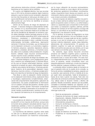 dad pulmonar obstructiva crónica), polifarmacia y al-teraciones 
en los órganos de los sentidos. 
En cuanto a la fragilidad afectiva, hay que recordar 
que un 25% de los ancianos padecen algún trastorno 
psíquico y que los trastornos por ansiedad y depresión 
son los más frecuentes en este grupo de edad, por lo 
que la identificación de factores de riesgo asociados a 
ellos podría ser una forma de identificar al anciano 
afectivamente frágil. 
Dentro de los factores de riesgo de depresión se 
incluyen: 1) factores biológicos (antecedentes familia-res, 
cambios en la neurotransmisión asociados a la 
edad, sexo y raza); 2) factores médicos (no se debe olvi-dar 
que la prevalencia de depresión en ancianos cuan-do 
existe patología médica asociada alcanza el 54%), 
como enfermedades específicas (ACV, enfermedad de 
Parkinson, neoplasias...), enfermedades crónicas 
especialmente asociadas a dolor o pérdida funcional, 
enfermedades terminales, polifarmacia, deprivación 
sensorial; 3) factores funcionales, que al interaccionar 
con la depresión conducen a un pronóstico negativo; 
4) factores psíquicos: episodios depresivos previos, 
alcoholismo, ansiedad, demencia, y 5) factores socia-les, 
tales como viudedad, institucionalización, hospita-lización, 
soledad, bajos recursos socioeconómicos, 
escaso soporte social y pérdidas recientes. 
En cuanto a los factores de riesgo de ansiedad, des-tacar: 
1) factores biológicos, como predisposición gené-tica 
y trastorno por ansiedad previo; 2) factores físicos, 
en los que se incluyen enfermedad dolorosa, cambio 
reciente en el estado de salud, enfermedades médicas 
y efectos secundarios de fármacos; 3) factores psicoló-gicos: 
trastorno de la personalidad, depresión mayor, 
demencia, insomnio crónico, y 4) factores sociales (simi-lares 
a los descritos en factores de riesgo de depresión). 
Para llevar a cabo la evaluación mental contamos 
con la realización de la historia clínica, exploración física 
y neurológica, exploraciones complementarias, obser-vación 
del comportamiento del paciente y aplicación de 
cuestionarios. Se puede complementar la información 
con el cuidador principal del paciente o familiar que le 
acompaña, quienes aportan información fundamental 
acerca de los cambios observados en la situación fun-cional, 
mental y social del anciano, cambios en el carác-ter 
y aparición de trastornos en el comportamiento. 
Valoración cognitiva 
La prevalencia de deterioro cognitivo en el anciano 
es alta (20% en los mayores de 80 años), aunque varía 
en función de la población estudiada (siendo mayor en 
residencias asistidas y menor en pacientes que viven 
en domicilio) y en función de la metodología empleada 
en el estudio. 
La importancia del deterioro cognitivo viene dada 
no sólo por su elevada prevalencia, sino por la ten-dencia 
a la asociación con trastornos conductuales, 
por la mayor utilización de recursos sociosanitarios, 
apareciendo durante su curso alguno de los principa-les 
síndromes geriátricos (inmovilidad, incontinencia, 
caídas, impactación fecal, úlceras por presión), por su 
imbricación directa sobre las esferas funcional y social 
y por el peor pronóstico rehabilitador. 
Conocer el grado de deterioro cognitivo nos permi-te, 
por un lado, estimar la calidad de la información que 
aporta el paciente sobre sí mismo y su enfermedad y 
valorar su capacidad para comprender la información 
que recibe. La evaluación cognitiva, además, permite 
detectar los cambios en el nivel cognitivo a lo largo del 
tiempo, lo cual influirá en las decisiones diagnósticas, 
terapéuticas y de ubicación futuras. 
Por lo general, el proceso de diagnóstico se inicia 
ante la queja del paciente o de sus familiares de pér-dida 
de memoria. La queja suele ser de tipo cognitivo, 
aunque no es rara la consulta por un trastorno con-ductual 
o afectivo (depresión, apatía, ideas delirantes, 
alteraciones del comportamiento). El paciente con 
deterioro cognitivo no suele ser consciente de sus 
fallos y encuentra excusas para sus olvidos, por lo que 
casi siempre es la familia quien solicita la consulta. 
No obstante, sigue siendo frecuente encontrar 
ancianos con deterioro cognitivo grave a quienes la 
familia nunca ha detectado problemas de memoria, 
achacando todo a «cosas de la edad». Por este moti-vo, 
independientemente de lo que diga tanto la familia 
como el paciente, resulta conveniente hacer una 
pequeña exploración mental que, a modo de screening, 
permita detectar cualquier problema a este nivel. 
La entrevista clínica comienza desde el momento en 
que el paciente entra por la puerta de la consulta, su 
forma de caminar, inestabilidad al sentarse, pasando por 
su atuendo, aseo personal, el tono y melodía de la voz, 
por quién viene acompañado, hasta la temperatura y 
fuerza de la mano cuando nos saluda. Todo esto nos 
dará antes de comenzar la entrevista médica información 
muy valiosa sobre la situación mental y afectiva del 
paciente. Resulta conveniente, siempre que sea posible, 
completar la entrevista hablando por separado con el 
paciente y con la familia para contrastar la información (6). 
A la hora de explorar la esfera cognitiva, debemos 
interrogar acerca de: 
— Nivel de escolarización, profesión. 
— Presencia de factores de riesgo cardiovascular 
(hipertensión, diabetes, fibrilación auricular). 
— Historia familiar de demencia. 
— Antecedentes psiquiátricos. 
— Consumo de fármacos y tóxicos. 
— Motivo de consulta, forma de inicio y evolución 
de los síntomas. 
— Orientación. 
— Quejas de deterioro de memoria. 
— Problemas en reconocimiento de familiares y 
amigos. 
63 
Parte general. Valoración geriátrica integral 
 