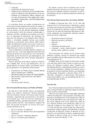 TRATADO 
deGERIATRÍA para residentes 
— Lenguaje. 
— Capacidad de abstracción/juicio. 
— Trastornos de conducta (en buena medida deter-minan 
la calidad de vida del paciente y la de sus 
familiares y/o cuidadores): delirios, agitación psi-comotriz, 
alucinaciones, ritmo vigilia-sueño, hiper-sexualidad, 
vagabundeo, auto/heteroagresividad 
física y/o verbal. 
La entrevista clínica se puede complementar de 
forma estructurada mediante test breves de cribado, y 
recomendamos, siempre que sea posible, la realiza-ción 
de ambos. Los test aportan objetividad, facilitan 
la comunicación entre los diversos profesionales y, 
además, permiten cuantificar los cambios en el tiem-po 
y la respuesta al tratamiento. Sin embargo, los 
tests han de valorarse en el contexto clínico del pa-ciente, 
y considerar aquellos factores que pueden 
artefactar su puntuación (nivel cultural, déficit senso-riales). 
No deberemos olvidar nunca que un test es un 
buen complemento de la historia clínica, pero nunca 
diagnostica por sí solo una demencia. 
Una vez detectado un posible deterioro cognitivo, la 
elección de uno u otro test dependerá tanto del nivel 
asistencial donde nos encontremos, como del tiempo 
disponible, de los recursos de que dispongamos, así 
como de la finalidad del mismo (cribaje, diagnóstico, 
control evolutivo). 
Para la valoración de la esfera cognitiva contamos 
con múltiples test, de los que destacamos, por su 
amplia difusión en nuestro medio, comodidad y senci-llez 
de aplicación, los siguientes (véase anexo): 
— Cuestionario de Pfeiffer (Short Portable Mental 
Status Questionnaire, SPMSQ). 
— Mini-Mental State Examination de Folstein (MMSE). 
— Mini-Examen Cognoscitivo de Lobo (MEC). 
— Test del reloj. 
— Set-tests. 
— Test de los siete minutos. 
Short Portable Mental Status de Pfeiffer (SPMSQ) 
Se trata de un test sencillo, breve y de aplicación 
rápida que explora orientación témporo-espacial, 
memoria reciente y remota, información sobre hechos 
recientes, capacidad de concentración y de cálculo 
(J Am Geriatr. Soc. 1975; 23: 433-441). Presenta una 
sensibilidad del 68%, especificidad del 96%, valor pre-dictivo 
positivo del 92%, valor predictivo negativo del 
82%. Se puntúan los errores. En función de la pun-tuación 
obtenemos (6, 9): 
— De 0 a 2 errores: no deterioro. 
— De 3 a 4 errores: deterioro leve de la capacidad 
intelectual. 
— De 5 a 7 errores: moderado deterioro. 
— De 8 a 10 errores: grave deterioro. 
Se acepta un error más en ancianos que no han 
recibido educación primaria y un error menos en aque-llos 
que han realizado estudios superiores. Su princi-pal 
problema es que no detecta pequeños cambios en 
la evolución. 
Mini-Mental State Examination de Folstein (MMSE) 
El MMSE (J Psychiatr Res 1975; 12 (3): 189-198) 
requiere de 5 a 10 minutos para su aplicación y valora 
un rango más amplio de funciones que el SPMSQ. Es 
útil en el screening de deterioro cognitivo moderado. 
Consta de una serie de preguntas agrupadas en dife-rentes 
categorías que representan aspectos relevan-tes 
de la función intelectual: 
— Orientación témporo-espacial. 
— Memoria reciente y de fijación. 
— Atención. 
— Cálculo. 
— Capacidad de abstracción. 
— Lenguaje y praxis (denominación, repetición, 
lectura, orden, grafismo y copia). 
Una puntuación por debajo de 24 puntos indica 
deterioro cognitivo, aunque no tenemos que olvidar 
que el resultado final se debe ajustar por edad y años 
de escolaridad (6, 9). 
El MMSE tiene mucha carga de información verbal, 
y por ello hace efecto suelo cuando se utiliza con per-sonas 
con deterioro cognitivo grave. Presenta una 
sensibilidad del 89% y especificidad del 66% en ancia-nos. 
Ha sido adaptado y validado por Antonio Lobo a 
la población anciana española (Actas Luso-Españolas 
de Neurología, Psiquiatría y Ciencias Afines 1976; 7: 
189-202), resultando el denominado Mini-Examen 
Cognoscitivo (MEC), con una sensibilidad del 90,7% y 
una especificidad de 69%. 
Test del reloj 
Es un test de cribaje para examinar el deterioro cog-nitivo, 
aunque también se utiliza para seguir la evolución 
de los cuadros confusionales. 
Varios son los autores que han desarrollado diferentes 
criterios de realización y de puntuación, entre ellos, des-tacamos 
a Sunderland et al. (J Am Geriatr Soc 1989; 37 
(8): 725-9), Wolf-Klein et al. (J Am Geriatr Soc 1989; 37 
(8): 730-4), Méndez et al. (J Am Geriatr Soc 1992; 40 
(11): 1095-9), Shulman (J Am Geriatr Soc 1993; 41 (11): 
1245-40) y Watson (J Am Geriatr Soc 1979; 27 (10): 
1115-20). Se trata de un test sencillo que valora el fun-cionamiento 
cognitivo global, principalmente la apraxia 
constructiva, la ejecución motora, la atención, la com-prensión 
y el conocimiento numérico, mediante la orden 
de dibujar un reloj (un círculo, las 12 horas del reloj) y 
marcar una hora concreta (las 11:10). 
64 
 