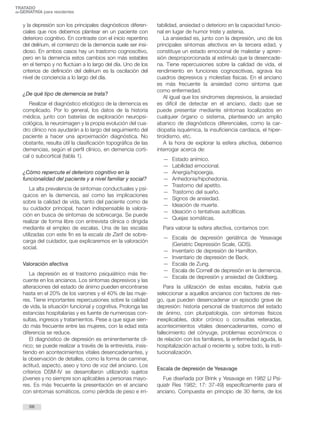 TRATADO 
deGERIATRÍA para residentes 
y la depresión son los principales diagnósticos diferen-ciales 
que nos debemos plantear en un paciente con 
deterioro cognitivo. En contraste con el inicio repentino 
del delírium, el comienzo de la demencia suele ser insi-dioso. 
En ambos casos hay un trastorno cognoscitivo, 
pero en la demencia estos cambios son más estables 
en el tiempo y no fluctúan a lo largo del día. Uno de los 
criterios de definición del delírium es la oscilación del 
nivel de conciencia a lo largo del día. 
¿De qué tipo de demencia se trata? 
Realizar el diagnóstico etiológico de la demencia es 
complicado. Por lo general, los datos de la historia 
médica, junto con baterías de exploración neuropsi-cológica, 
la neuroimagen y la propia evolución del cua-dro 
clínico nos ayudarán a lo largo del seguimiento del 
paciente a hacer una aproximación diagnóstica. No 
obstante, resulta útil la clasificación topográfica de las 
demencias, según el perfil clínico, en demencia corti-cal 
o subcortical (tabla 1). 
¿Cómo repercute el deterioro cognitivo en la 
funcionalidad del paciente y a nivel familiar y social? 
La alta prevalencia de síntomas conductuales y psí-quicos 
en la demencia, así como las implicaciones 
sobre la calidad de vida, tanto del paciente como de 
su cuidador principal, hacen indispensable la valora-ción 
en busca de síntomas de sobrecarga. Se puede 
realizar de forma libre con entrevista clínica o dirigida 
mediante el empleo de escalas. Una de las escalas 
utilizadas con este fin es la escala de Zarit de sobre-carga 
del cuidador, que explicaremos en la valoración 
social. 
Valoración afectiva 
La depresión es el trastorno psiquiátrico más fre-cuente 
en los ancianos. Los síntomas depresivos y las 
alteraciones del estado de ánimo pueden encontrarse 
hasta en el 20% de los varones y el 40% de las muje-res. 
Tiene importantes repercusiones sobre la calidad 
de vida, la situación funcional y cognitiva. Prolonga las 
estancias hospitalarias y es fuente de numerosas con-sultas, 
ingresos y tratamientos. Pese a que sigue sien-do 
más frecuente entre las mujeres, con la edad esta 
diferencia se reduce. 
El diagnóstico de depresión es eminentemente clí-nico; 
se puede realizar a través de la entrevista, insis-tiendo 
en acontecimientos vitales desencadenantes, y 
la observación de detalles, como la forma de caminar, 
actitud, aspecto, aseo y tono de voz del anciano. Los 
criterios DSM-IV se desarrollaron utilizando sujetos 
jóvenes y no siempre son aplicables a personas mayo-res. 
Es más frecuente la presentación en el anciano 
con síntomas somáticos, como pérdida de peso e irri-tabilidad, 
ansiedad o deterioro en la capacidad funcio-nal 
en lugar de humor triste y astenia. 
La ansiedad es, junto con la depresión, uno de los 
principales síntomas afectivos en la tercera edad, y 
constituye un estado emocional de malestar y apren-sión 
desproporcionada al estímulo que la desencade-na. 
Tiene repercusiones sobre la calidad de vida, el 
rendimiento en funciones cognoscitivas, agrava los 
cuadros depresivos y molestias físicas. En el anciano 
es más frecuente la ansiedad como síntoma que 
como enfermedad. 
Al igual que los síndromes depresivos, la ansiedad 
es difícil de detectar en el anciano, dado que se 
puede presentar mediante síntomas localizados en 
cualquier órgano o sistema, planteando un amplio 
abanico de diagnósticos diferenciales, como la car-diopatía 
isquémica, la insuficiencia cardiaca, el hiper-tiroidismo, 
etc. 
A la hora de explorar la esfera afectiva, debemos 
interrogar acerca de: 
— Estado anímico. 
— Labilidad emocional. 
— Anergia/hipoergia. 
— Anhedonia/hipohedonia. 
— Trastorno del apetito. 
— Trastorno del sueño. 
— Signos de ansiedad. 
— Ideación de muerte. 
— Ideación o tentativas autolíticas. 
— Quejas somáticas. 
Para valorar la esfera afectiva, contamos con: 
— Escala de depresión geriátrica de Yesavage 
(Geriatric Depressión Scale, GDS). 
— Inventario de depresión de Hamilton. 
— Inventario de depresión de Beck. 
— Escala de Zung. 
— Escala de Cornell de depresión en la demencia. 
— Escala de depresión y ansiedad de Goldberg. 
Para la utilización de estas escalas, habría que 
seleccionar a aquellos ancianos con factores de ries-go, 
que pueden desencadenar un episodio grave de 
depresión: historia personal de trastornos del estado 
de ánimo, con pluripatología, con síntomas físicos 
inexplicables, dolor crónico o consultas reiteradas, 
acontecimientos vitales desencadenantes, como el 
fallecimiento del cónyuge, problemas económicos o 
de relación con los familiares, la enfermedad aguda, la 
hospitalización actual o reciente y, sobre todo, la insti-tucionalización. 
Escala de depresión de Yesavage 
Fue diseñada por Brink y Yesavage en 1982 (J Psi-quiatr 
Res 1982; 17: 37-49) específicamente para el 
anciano. Compuesta en principio de 30 ítems, de los 
66 
 