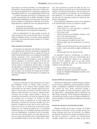 que ninguno es de tipo somático, sus respuestas son 
dicotómicas. Puede aplicarse entre cinco y siete minu-tos. 
Para puntuaciones de 5 o superiores, presenta una 
sensibilidad del 85,3% y una especificidad del 85% (9). 
La versión reducida, que incluye 15 preguntas, es la 
escala recomendada por la British Geriatrics Society 
para evaluar la depresión en los ancianos. Evita los sín-tomas 
somáticos, focalizando la atención en la semio-logía 
depresiva y calidad de vida. Sus aplicaciones son: 
— Screening de depresión. 
— Evaluación de la severidad del cuadro depresivo. 
— Monitorización de la respuesta terapéutica. 
Para la interpretación de esta escala, el punto de 
corte se sitúa en 5/6; una puntuación de 0 a 5 puntos 
indica normalidad; entre 6 y 9 puntos indica depresión 
probable, y una puntuación igual o superior a 10, depre-sión 
establecida. 
Otras escalas de evaluación 
El inventario de depresión de Hamilton es la escala 
más utilizada para estimar la severidad y establecer el 
pronóstico de la depresión (9). La escala de Zung se 
utiliza fundamentalmente en la investigación geriátrica. 
Ambas presentan como inconveniente el resaltar 
demasiado los síntomas somáticos. La escala de Cor-nell 
de depresión en demencia valora el humor, las 
alteraciones de conducta, los signos físicos, las fun-ciones 
cíclicas y la alteración de las ideas. La escala 
de depresión y ansiedad de Goldberg, breve, sencilla 
y de fácil manejo, se desarrolló en 1988 con la finali-dad 
de lograr una entrevista de cribaje de los trastor-nos 
psicopatológicos más frecuentes, la ansiedad y la 
depresión. 
Valoración social 
Aunque la valoración social exhaustiva es función 
del trabajador social, el médico debe conocer y 
hacer constar en su historia todos aquellos datos 
que puedan ser de interés y tengan repercusión pre-sente 
o futura sobre el anciano. Permite conocer la 
relación entre el anciano y su entorno. Aspectos rela-cionados 
con el hogar, apoyo familiar y social son 
cuestiones importantes a la hora de organizar el plan 
de cuidados de un anciano. En función de ellos 
podremos ubicar al paciente en el nivel asistencial 
adecuado y tramitar los recursos sociales que va a 
precisar. Pongamos el caso de un varón de 82 años, 
viudo, que vive en un tercer piso sin ascensor y que 
ingresa en una unidad de agudos por un accidente 
cerebrovascular con hemiplejia izquierda secundaria. 
Una vez estabilizado, el paciente inicia la recupera-ción 
funcional, siendo capaz a los diez días de cami-nar 
con ayuda de andador, pero es dependiente para 
las actividades básicas de la vida diaria (aseo, vesti-do). 
Este paciente no puede ser dado de alta a su 
domicilio dada la ausencia de un soporte familiar que 
asegure el cuidado del paciente y que permita conti-nuar 
su recuperación, por ejemplo, en un Hospital de 
Día Geriátrico. En ocasiones, una falta de previsión 
de este tipo de aspectos puede ser fuente de rein-gresos 
hospitalarios. 
¿Qué preguntas deberíamos hacer como geriatras 
a un paciente para conocer su situación social?: 
— ¿Soltero, casado o viudo? 
— ¿Tiene hijos?; en caso afirmativo, ¿cuántos?, 
¿viven en la misma ciudad? 
— ¿Con quién vive? 
— ¿Tiene contactos con familiares, amigos o veci-nos? 
¿Con qué frecuencia? 
— ¿Cómo es el domicilio donde vive? 
— ¿Tiene ascensor el edificio donde vive? 
— ¿Precisa algún tipo de ayuda para su autocui-dado? 
— ¿Quién es la principal persona que le ayuda o le 
cuida?, ¿tiene esa persona algún problema de 
salud? 
— ¿Recibe algún tipo de ayuda formal? 
La valoración social es complicada, en cuanto a 
que no existe acuerdo entre los componentes de la 
salud social. No debemos olvidar en su evaluación 
incluir un factor subjetivo, pero no por ello menos 
importante: la calidad de vida. Los instrumentos de 
medición más utilizados son: 
— Escala OARS de recursos sociales. 
— Escala de valoración sociofamiliar de Gijón. 
— Escala de Filadelfia (Philadelphia Geriatric Cen-ter 
Morale Scale). 
Escala OARS de recursos sociales 
Herramienta diagnóstica multidimensional adapta-da 
por Grau en población anciana española compro-bando 
su fiabilidad y viabilidad. Proporciona informa-ción 
acerca de cinco áreas: estructura familiar y 
recursos sociales, recursos económicos, salud men-tal, 
salud física y capacidades para la realización de 
AVD (Duke University, 1978). Evalúa las respuestas en 
una escala de 6 puntos, que van desde excelentes re-cursos 
sociales (1 punto) hasta el deterioro social total 
(6 puntos). 
Escala de valoración sociofamiliar de Gijón 
Creada a finales de los años noventa, se emplea 
para valorar la situación social y familiar de las per-sonas 
mayores que viven en domicilio. Su objetivo 
es detectar situaciones de riesgo y problemas socia-les 
para la puesta en marcha de intervenciones 
sociales. Evalúa cinco áreas de riesgo social: situa- 
67 
Parte general. Valoración geriátrica integral 
 