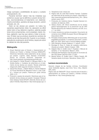 riesgo quirúrgico, posibilidades de apoyo y cuidado
postoperatorio, etc.
Paciente terminal: valorar más las molestias que
podemos causar que la definitiva curación de las heri-
das, recomendándose el tratamiento con desbrida-
miento enzimático, apósitos de larga duración, carbón
activado, etc. (4).
Dolor en las úlceras por presión: no todos los
pacientes experimentan dolor. Su valoración es difícil
sobre todo si hay deterioro cognitivo; además puede
tener otros componentes, como ansiedad, miedo, tris-
teza, agitación, que hay que valorar y tratar si es pre-
ciso. El dolor que se produce durante los cambios de
apósito es el más frecuente (9). Cuando no es tratado,
perjudica la cicatrización de la herida y repercute sobre
la calidad de vida del paciente.
Bibliografía
1. Grupo Nacional para el Estudio y Asesoramiento en
Úlceras por Presión y Heridas Crónicas (GNEAUPP).
Directrices Generales sobre tratamiento de las úlceras
por presión. Logroño; 2003. Revisión 27/04/2003.
[Fecha de consulta 26/05/05. Disponible en:
http://www.gneaupp.org/webgneaupp/index.php
2. Vivó Gisbert A. Cerdá Olmedo G. Mínguez Martí A. De
Andrés Ibáñez J. Cuidados de enfermería en el trata-
miento de las úlceras por presión. Revista enfermería
integral año 2000 segundo trimestre revista 53.
3. García Ruiz-Rozas, J, Martín Mateo A, Herrero Ballestar
JV, Pomer Monferrer M, Masoliver Forés A, Lizán Tude-
la L. Ulceras por presión. Fisterra.com guías clínicas
2004; 4 (7).
4. Protocolo y pautas de actuación: Directrices para el tra-
tamiento de las úlceras por presión. European Pressure
Ulcer Advisory Panel (EPUAP). [Internet]. [Fecha de con-
sulta 31/05/05]. Disponible en: http://www.epuap.org/. (*)
5. Terapéutica local. Ulcera.net
6. Página web de José Raúl Dueñas Fuentes. Cuidados
de enfermería de las úlceras por presión. Disponible en:
http://www.tera.es/personal/duenas/home_.htm. Última
revisión enero 2001.
7. Protocolos de medicina interna. Hospital General Uni-
versitario de Valencia; 2000.
8. Velasco Bueno JM. Efecto beneficioso de los ácidos
grasos hiperoxigenados en la prevención de las UPP.
Revista electrónica de medicina intensiva, art 538, vol 3,
n.º 1 en 2003.
9. El dolor durante los cambios de apósito. Documento de
consenso de la EWMA (European Wound Management
Association) 2002.
10. Principles of best practice: Minimising pain at wound dres-
singrelated procedures. A consensus document. London:
MEP Ltd, 2004. Word union of wound healing societies.
11. GRS (Geriatrics Review Syllabus). 5.ª edición. 2003.
12. Elorriaga B, Royo D. Guías de cuidados enfermeros.
Úlceras por presión. Madrid: Insalud; 1996.
13. Salgado Alba A, Guillén Llera F, Ruipérez I. Manual de
Geriatría. 3.ª ed. Barcelona: Masson; 2002.
14. Patología dermatológica más frecuente en el anciano (I).
Rev Esp Geriatr Gerontol 2002; 37 (S5).
15. Macias Núñez JF, Guillén Llera F, Ribera Casado JM.
Geriatría desde el principio. Barcelona: Glosa; 2001.
Lectura recomendada
Atención integral de las heridas crónicas. Coordinador
Javier Soldevilla Agreda; Joan Enric Torra i Bou. Madrid:
SPA; 2004.
Página web de GNEAUPP: Grupo nacional para el estudio y
asesoramiento en úlceras por presión y heridas crónicas.
Disponible en: http://www.gneaupp.org/.
226
TRATADO
deGERIATRÍA para residentes
 
