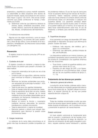 anaerobios y staphilococo aureus meticilin resistente.
La osteomielitis se debe sospechar ante úlceras de
evolución tórpida, sepsis, leucocitosis sin otra causa o
VSG mayor o igual a 120 mm/h. Otra de las compli-
caciones que puede condicionar el manejo y trata-
miento es el dolor.
b) Sistémicas: entre las que debemos destacar la
anemia, sepsis, amiloidosis secundaria, endo-
carditis, tétanos, carcinoma de células escamo-
sas, fístulas, complicaciones del tratamiento.
2. Complicaciones secundarias
Algunas son de origen económico, como la mayor
estancia hospitalaria y el aumento del costo asisten-
cial; y otras de tipo clínico, como el retardo en la recu-
peración y rehabilitación, las infecciones nosocomiales
y la yatrogenia (13).
Prevención
El objetivo inicial en la lucha contra las UPP es evi-
tar su aparición.
1. Cuidados de la piel
El objetivo consiste en mantener y mejorar la tole-
rancia tisular a la presión para prevenir una lesión. Se
debe realizar:
— Inspección sistemática de la piel una vez al día
por lo menos.
— Limpiar la piel con agua tibia y jabones neutros
para minimizar la irritación y resequedad de la
piel.
— Minimizar los factores ambientales que produ-
cen sequedad de la piel (baja humedad < 40%
y exposición al frío).
— Tratar la piel seca con agentes hidratantes.
— Evitar el masaje sobre las prominencias óseas.
— Evitar la exposición de la piel a la orina, materia
fecal, transpiración y drenaje de la herida
mediante el uso de pañales desechables que se
cambiarán con frecuencia, hidratantes y barre-
ras para la humedad.
— Reducir al mínimo la fricción y rozamiento
mediante técnicas adecuadas de posición,
transferencia y cambios de posición.
— Tratar la desnutrición y mejorar la movilidad.
— Ejercicios pasivos y activos que incluyen des-
plazamiento para disminuir la presión sobre
prominencias óseas.
2. Cargas mecánicas
La cabecera de la cama debe encontrarse en el
grado más bajo de elevación posible compatible con
los problemas médicos. El uso de ropa de cama para
mover al paciente disminuye las fuerzas de fricción y
rozamiento. Deben realizarse cambios posturales
cada dos horas evitando el contacto directo entre las
prominencias óseas con almohadas o cualquier otra
superficie blanda. Los pacientes sentados deben
cambiar el lado que soporta el peso cada 15 minutos
si lo pueden realizar por sí mismos. Si no fuera así, se
debe hacer sistemáticamente cada hora. El uso de
flotadores o similares para sentarse está contraindi-
cado.
3. Superficies de apoyo
A los pacientes con riesgo de desarrollar UPP debe
colocársele un dispositivo de apoyo que disminuya la
presión. Existen dos tipos:
— Estáticas: hule espuma, aire estático, gel o
agua o su combinación.
— Dinámicas: aire alternante, pérdida limitada de
aire, aire fluidificado.
Los dispositivos estáticos son menos costosos y se
consideran apropiados para la prevención de las UPP.
Se tomaría en consideración una superficie dinámica
ante dos situaciones:
— Tocar fondo: cuando la superficie estática com-
primida mide menos de 2,5 cm.
— Paciente con alto riesgo de UPP y con hipere-
mia reactiva en una prominencia ósea, a pesar
del uso de una superficie estática de apoyo (1,
11, 13).
Tratamiento de las úlceras por presión
1. Valoración general del enfermo
La evolución de las heridas cutáneas está a menu-
do más influenciada por el estado general del enfermo
que el de la úlcera per se. También influyen la inmovi-
lidad y el soporte informal (6), así hay que prestar
especial atención a (figura 9):
Prevención
Todas las medidas encaminadas a evitar que apa-
rezcan las escaras siguen siendo iguales o más impor-
tantes durante el tratamiento, van a contribuir a la cura
y prevendrán la aparición de nuevas lesiones.
Estado nutricional
Un buen estado nutricional es fundamental tanto
para la curación y cicatrización de las heridas cróni-
cas, como para disminuir el riesgo de infección. La
úlcera es una situación de alto gasto energético y pro-
teico, requiere además buena hidratación y aportes
222
TRATADO
deGERIATRÍA para residentes
 