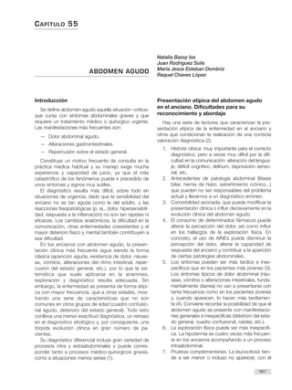 CAPÍTULO 55
567
Introducción
Se define abdomen agudo aquella situación «crítica»
que cursa con síntomas abdominales graves y que
requiere un tratamiento médico o quirúrgico urgente.
Las manifestaciones más frecuentes son:
— Dolor abdominal agudo.
— Alteraciones gastrointestinales.
— Repercusión sobre el estado general.
Constituye un motivo frecuente de consulta en la
práctica médica habitual y su manejo exige mucha
experiencia y capacidad de juicio, ya que el más
catastrófico de los fenómenos puede ir precedido de
unos síntomas y signos muy sutiles.
El diagnóstico resulta más difícil, sobre todo en
situaciones de urgencia, dado que la sensibilidad del
anciano no es tan aguda como la del adulto, y las
reacciones fisiopatológicas (p. ej., dolor, hipersensibili-
dad, respuesta a la inflamación) no son tan rápidas ni
eficaces. Los cambios anatómicos, la dificultad en la
comunicación, otras enfermedades coexistentes y el
mayor deterioro físico y mental también contribuyen a
esa dificultad.
En los ancianos con abdomen agudo, la presen-
tación clínica más frecuente sigue siendo la forma
clásica (aparición aguda, existencia de dolor, náuse-
as, vómitos, alteraciones del ritmo intestinal, reper-
cusión del estado general, etc.), por lo que la sis-
temática que suele aplicarse en la anamneis,
exploración y diagnóstico resulta adecuada. Sin
embargo, la enfermedad se presenta de forma atípi-
ca con mayor frecuencia, que a otras edades, mos-
trando una serie de características que no son
comunes en otros grupos de edad (cuadro confusio-
nal agudo, deterioro del estado general). Todo esto
conlleva una menor exactitud diagnóstica, un retraso
en el diagnóstico etiológico y, por consiguiente, una
tórpida evolución clínica en gran número de pa-
cientes.
Su diagnóstico diferencial incluye gran variedad de
procesos intra y extraabdominales y puede corres-
ponder tanto a procesos médico-quirúrgicos graves,
como a situaciones menos serias (1).
Presentación atípica del abdomen agudo
en el anciano. Dificultades para su
reconocimiento y abordaje
Hay una serie de factores que caracterizan la pre-
sentación atípica de la enfermedad en el anciano y
otros que condicionan la realización de una correcta
valoración diagnóstica (2).
1. Historia clínica: muy importante para el correcto
diagnóstico, pero a veces muy difícil por la difi-
cultad en la comunicación: alteración del lengua-
je, déficit cognitivo, delírium, deprivación senso-
rial, etc.
2. Antecedentes de patología abdominal (litiasis
biliar, hernia de hiato, estreñimiento crónico...)
que pueden no ser responsables del problema
actual y llevarnos a un diagnóstico erróneo.
3. Comorbilidad asociada, que puede modificar la
presentación clínica o influir decisivamente en la
evolución clínica del abdomen agudo.
4. El consumo de determinados fármacos puede
alterar la percepción del dolor, así como influir
en los hallazgos de la exploración física. En
concreto, el uso de AINEs puede disminuir la
percepción del dolor, alterar la capacidad de
respuesta del anciano y contribuir a la aparición
de ciertas patologías abdominales.
5. Los síntomas pueden ser más tardíos e ines-
pecíficos que en los pacientes más jóvenes (3).
Los síntomas típicos de dolor abdominal (náu-
seas, vómitos o alteraciones intestinales, funda-
mentalmente diarrea) no van a presentarse con
tanta frecuencia como en los pacientes jóvenes
y, cuando aparecen, lo hacen más tardíamen-
te (4). Conviene recordar la posibilidad de que el
abdomen agudo se presente con manifestacio-
nes generales e inespecíficas (deterioro del esta-
do general, cuadro confusional, caídas, etc.).
6. La exploración física puede ser más inespecífi-
ca. La hipotermia es cuatro veces más frecuen-
te en los ancianos acompañando a un proceso
intraabdominal.
7. Pruebas complementarias. La leucocitosis tien-
de a ser menor o incluso no aparecer, con el
ABDOMEN AGUDO
Natalia Bassy Iza
Juan Rodríguez Solís
María Jesús Esteban Dombriz
Raquel Chaves López
 