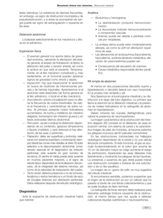 ladas diarreicas. La existencia de diarreas frecuentes,
sin embargo, es signo de obstrucción incompleta y de
pseudoobstrucción, y si éstas se acompañan de san-
gre puede ser signo de estrangulación o isquemia en
las asas.
Distensión abdominal
Localizada selectivamente en los mecánicos y difu-
sa en el adinámico.
Exploración física
— El examen general nos aporta datos de grave-
dad evolutiva, valorando la afectación del esta-
do general, el estado de hidratación, la fiebre, la
alteración del pulso y tensión arterial, así como
la actitud en que está el paciente. Temprana-
mente, en el íleo mecánico complicado y, más
tardíamente, en el funcional pueden aparecer
signos de gravedad como shock y sepsis.
— Inspección: hay que inspeccionar el abdomen
en busca de cicatrices de intervenciones pre-
vias y de hernias inguinales. Apreciaremos si el
abdomen está distendido (de forma general en
el íleo adinámico, o local en el íleo mecánico).
— Auscultación: previa a la palpación para no alte-
rar la frecuencia de ruidos intestinales. Se valo-
ra la frecuencia y características de estos rui-
dos. Al principio presenta ruidos hidroaéreos
aumentados, de lucha y metálicos (en intestino
delgado), borborigmo (en intestino grueso) y en
fases avanzadas silencio abdominal.
— Percusión: ayuda a evaluar la distensión depen-
diendo de su contenido, gaseoso (timpanismo)
o líquido (matidez), y será dolorosa si hay afec-
tación de las asas o peritoneo.
— Palpación: debe ser superficial y profunda, reali-
zarse con extrema suavidad y comenzando siem-
pre desde las zonas más distales al dolor. El dolor
selectivo a la descompresión abdominal, consi-
derado esencial en el diagnóstico de irritación
peritoneal, está ausente en gran número de
ancianos. El vientre en tabla puede estar ausente
en muchos pacientes mayores, y el signo de
rebote típico dependerá de la localización del pro-
ceso, de la integridad del sistema nervioso, así
como de la velocidad de instauración del cuadro.
— Tacto rectal: detecta presencia o no de tumores,
fecaloma o restos hemáticos y un fondo de saco
de Douglas doloroso por afectación peritoneal.
Debe realizarse después del estudio radiológico.
Diagnóstico
Ante la sospecha de obstrucción intestinal habrá
que solicitar:
Analítica
— Bioquímica y hemograma:
• La deshidratación producirá hemoconcen-
tración.
• La leucocitosis indicará hemoconcentración
o compromiso vascular.
• Anemia: puede ser debida a pérdidas cróni-
cas por neoplasias.
— La amilasa sérica puede estar moderadamente
elevada, así como la LDH en afectación isqué-
mica de asas.
— Las alteraciones en la bioquímica (hiponatremia,
hipocaliemia, acidosis/alcalosis metabólica, ele-
vación de urea/creatinina) pueden ser:
• Consecuencia del secuestro de volumen.
• Causa metabólica responsable del íleo paralí-
tico.
RX simple de abdomen
Al menos en dos proyecciones (decúbito supino y
bipedestación o decúbito lateral con rayo horizontal).
Es la prueba más rentable y útil.
Nos fijaremos en el luminograma intestinal y su dis-
tribución a lo largo del tubo digestivo. Lo primero que
llama la atención es la dilatación intestinal y la presen-
cia de niveles hidroaéreos en la radiografía de abdo-
men en bipedestación.
Deben incluirse las cúpulas diafragmáticas para
valorar la presencia de neumoperitoneo.
La imagen característica de la obstrucción del intes-
tino delgado (ID) consiste en la dilatación de asas en
posición central, con edema de pared y la caracterís-
tica imagen de pilas de monedas, al hacerse patentes
los pliegues mucosos del ID (válvulas conniventes).
En las obstrucciones colorrectales los hallazgos
radiológicos dependerán de si existe o no una válvula
ileocecal competente. Si ésta funciona, el gas se acu-
mula fundamentalmente en el colon (por encima de
10 cm de diámetro mayor en ciego aumenta el riesgo
de perforación). Aparecerán las asas dilatadas más
lateralmente y mostrando los pliegues de las haustras.
La presencia o ausencia de gas distal puede indicar
una obstrucción completa o tratarse de una suboclu-
sión o de un íleo paralítico.
La imagen de un «grano de café» es muy sugestiva
del vólvulo intestinal.
Si encontramos aerobilia, podemos sospechar que
el origen de la obstrucción es por un cálculo que ha
pasado a través de una fístula colecistoentérica y que
se suele localizar en íleon terminal.
La radiografía de tórax siempre debe realizarse para
descartar patología torácica causante de la obstruc-
ción, al mismo tiempo que nos ayuda a detectar
colecciones líquidas subfrénicas o neumoperitoneo.
577
Situaciones clínicas más relevantes. Obstrucción intestinal
 