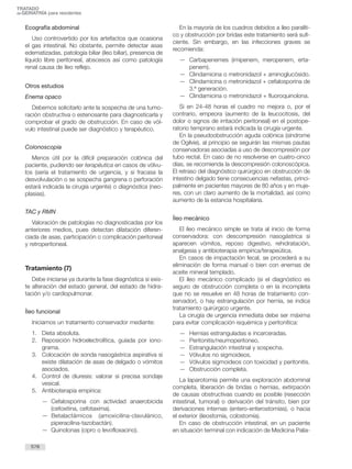 Ecografía abdominal
Uso controvertido por los artefactos que ocasiona
el gas intestinal. No obstante, permite detectar asas
edematizadas, patología biliar (íleo biliar), presencia de
líquido libre peritoneal, abscesos así como patología
renal causa de íleo reflejo.
Otros estudios
Enema opaco
Debemos solicitarlo ante la sospecha de una tumo-
ración obstructiva o estenosante para diagnosticarla y
comprobar el grado de obstrucción. En caso de vól-
vulo intestinal puede ser diagnóstico y terapéutico.
Colonoscopia
Menos útil por la difícil preparación colónica del
paciente, pudiendo ser terapéutica en casos de vólvu-
los (sería el tratamiento de urgencia, y si fracasa la
desvolvulación o se sospecha gangrena o perforación
estará indicada la cirugía urgente) o diagnóstica (neo-
plasias).
TAC y RMN
Valoración de patologías no diagnosticadas por los
anteriores medios, pues detectan dilatación diferen-
ciada de asas, participación o complicación peritoneal
y retroperitoneal.
Tratamiento (7)
Debe iniciarse ya durante la fase diagnóstica si exis-
te alteración del estado general, del estado de hidra-
tación y/o cardiopulmonar.
Íleo funcional
Iniciamos un tratamiento conservador mediante:
1. Dieta absoluta.
2. Reposición hidroelectrolítica, guiada por iono-
grama.
3. Colocación de sonda nasogástrica aspirativa si
existe dilatación de asas de delgado o vómitos
asociados.
4. Control de diuresis: valorar si precisa sondaje
vesical.
5. Antibioterapia empírica:
— Cefalosporina con actividad anaerobicida
(cefoxitina, cefotaxima).
— Betalactámicos (amoxicilina-clavulánico,
piperacilina-tazobactán).
— Quinolonas (cipro o levofloxacino).
En la mayoría de los cuadros debidos a íleo paralíti-
co y obstrucción por bridas este tratamiento será sufi-
ciente. Sin embargo, en las infecciones graves se
recomienda:
— Carbapenemes (imipenem, meropenem, erta-
penem).
— Clindamicina o metronidazol + aminoglucósido.
— Clindamicina o metronidazol + cefalosporina de
3.ª generación.
— Clindamicina o metronidazol + fluoroquinolona.
Si en 24-48 horas el cuadro no mejora o, por el
contrario, empeora (aumento de la leucocitosis, del
dolor o signos de irritación peritoneal) en el postope-
ratorio temprano estará indicada la cirugía urgente.
En la pseudoobstrucción aguda colónica (síndrome
de Ogilvie), al principio se seguirán las mismas pautas
conservadoras asociadas a uso de descompresión por
tubo rectal. En caso de no resolverse en cuatro-cinco
días, se recomienda la descompresión colonoscópica.
El retraso del diagnóstico quirúrgico en obstrucción de
intestino delgado tiene consecuencias nefastas, princi-
palmente en pacientes mayores de 80 años y en muje-
res, con un claro aumento de la mortalidad, así como
aumento de la estancia hospitalaria.
Íleo mecánico
El íleo mecánico simple se trata al inicio de forma
conservadora: con descompresión nasogástrica si
aparecen vómitos, reposo digestivo, rehidratación,
analgesia y antibioterapia empírica/terapeútica.
En casos de impactación fecal, se procederá a su
eliminación de forma manual o bien con enemas de
aceite mineral templado.
El íleo mecánico complicado (si el diagnóstico es
seguro de obstrucción completa o en la incompleta
que no se resuelve en 48 horas de tratamiento con-
servador), o hay estrangulación por hernia, se indica
tratamiento quirúrgico urgente.
La cirugía de urgencia inmediata debe ser máxima
para evitar complicación isquémica y peritonítica:
— Hernias estranguladas e incarceradas.
— Peritonitis/neumoperitoneo.
— Estrangulación intestinal y sospecha.
— Vólvulos no sigmoideos.
— Vólvulos sigmoideos con toxicidad y peritonitis.
— Obstrucción completa.
La laparotomía permite una exploración abdominal
completa, liberación de bridas o hernias, extirpación
de causas obstructivas cuando es posible (resección
intestinal, tumoral) o derivación del tránsito, bien por
derivaciones internas (entero-enterostomías), o hacia
el exterior (ileostomía, colostomía).
En caso de obstrucción intestinal, en un paciente
en situación terminal con indicación de Medicina Palia-
578
TRATADO
deGERIATRÍA para residentes
 