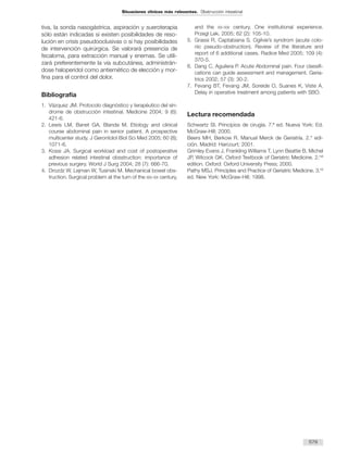 tiva, la sonda nasogástrica, aspiración y sueroterapia
sólo están indicadas si existen posibilidades de reso-
lución en crisis pseudooclusivas o si hay posibilidades
de intervención quirúrgica. Se valorará presencia de
fecaloma, para extracción manual y enemas. Se utili-
zará preferentemente la vía subcutánea, administrán-
dose haloperidol como antiemético de elección y mor-
fina para el control del dolor.
Bibliografía
1. Vázquez JM. Protocolo diagnóstico y terapéutico del sín-
drome de obstrucción intestinal. Medicine 2004; 9 (6):
421-6.
2. Lewis LM, Banet GA, Blanda M. Etiology and clinical
course abdominal pain in senior patient. A prospective
multicenter study. J Gerontolol Biol Sci Med 2005; 60 (8);
1071-6.
3. Kossi JA. Surgical workload and cost of postoperative
adhesion related intestinal obsstruction: importance of
previous surgery. World J Surg 2004; 28 (7): 666-70.
4. Drozdz W, Lejman W, Tusinski M. Mechanical bowel obs-
truction. Surgical problem at the turn of the XIX-XX century,
and the XX-XXI century. One institutional experience.
Przegl Lek. 2005; 62 (2): 105-10.
5. Grassi R, Captabiana S. Ogilvie’s syndrom (acute colo-
nic pseudo-obstruction). Review of the literature and
report of 6 additional cases. Radice Med 2005; 109 (4):
370-5.
6. Dang C, Aguilera P. Acute Abdominal pain. Four classifi-
cations can guide assessment and management. Geria-
trics 2002; 57 (3): 30-2.
7. Fevang BT, Fevang JM, Soreide O, Suanes K, Viste A.
Delay in operative treatment among patients with SBO.
Lectura recomendada
Schwartz SI. Principios de cirugía. 7.ª ed. Nueva York: Ed.
McGraw-Hill; 2000.
Beers MH, Berkow R. Manual Merck de Geriatría. 2.° edi-
ción. Madrid: Harcourt; 2001.
Grimley Evans J, Frankling Williams T, Lynn Beattie B, Michel
JP, Wilcock GK. Oxford Textbook of Geriatric Medicine. 2.nd
edition. Oxford: Oxford University Press; 2000.
Pathy MSJ. Principles and Practice of Geriatric Medicine. 3.rd
ed. New York: McGraw-Hill; 1998.
579
Situaciones clínicas más relevantes. Obstrucción intestinal
 