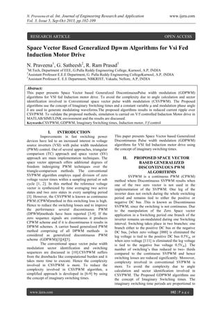 N. Praveena et al. Int. Journal of Engineering Research and Application www.ijera.com
Vol. 3, Issue 5, Sep-Oct 2013, pp.102-109
www.ijera.com 102 | P a g e
Space Vector Based Generalized Dpwm Algorithms for Vsi Fed
Induction Motor Drive
N. Praveena1
, G. Satheesh2
, R. Ram Prasad3
1
M.Tech, Department of EEE, G.Pulla Reddy Engineering College, Kurnool, A.P, INDIA
2
Assistant Professor E.E.E Department, G. Pulla Reddy Engineering CollegeKurnool, A.P, INDIA
3
Assistant Professor E. E.E Department, NBKRIST, Vakadu, Nellore, A.P, INDIA
Abstract:
This paper presents Space Vector based Generalized DiscontinuousPulse width modulation (GDPWM)
algorithms for VSI fed Induction motor drive. To avoid the complexity due to angle calculation and sector
identification involved in Conventional space vector pulse width modulation (CSVPWM). The Proposed
algorithms use the concept of Imaginary Switching times and a constant variable µ and modulation phase angle
δ are used to generate modulating waveforms.The proposed algorithms results in reduced current ripple over
CSVPWM. To validate the proposed methods, simulation is carried on V/f controlled Induction Motor drive in
MATLAB/SIMULINK environment and the results are discussed.
Keywords-CSVPWM, GDPWM, Imaginary Switching times, Induction motor, V/f control
I. INTRODUCTION
Improvements in fast switching power
devices have led to an increased interest in voltage
source inverters (VSI) with pulse width modulation
(PWM) control. Out of several approaches, triangular
comparison (TC) approach and space vector (SV)
approach are main implementation techniques. The
space vector approach offers additional degrees of
freedom indesigning PWM techniques over the
triangle-comparison methods. The conventional
SVPWM algorithm employs equal division of zero
voltage vector times within a sampling period or sub
cycle [1, 2]. In this method the reference voltage
vector is synthesized by time averaging two active
states and two zero states in every sampling period
[3]. However, the CSVPWM is known as continuous
PWM (CPWM)method in this switching loss is high.
Hence to reduce the switching losses and to improve
the performance several discontinuous PWM
(DPWM)methods have been reported [3-9]. If the
zero sequence signals are continuous it produces
CPWM scheme and if it is discontinuous it results in
DPWM schemes. A carrier based generalized PWM
method comprising of all DPWM methods is
considered as generalized discontinuous PWM
scheme (GDPWM)[3][4][5].
The conventional space vector pulse width
modulation sector identification and switching
sequences are discussed in [10].CSVPWM suffers
from the drawbacks like computational burden and it
takes more time to execute. Hence the complexity
involved in CSVPWM is more. To reduce the
complexity involved in CSVPWM algorithm, a
simplified approach is developed in [6-9] by using
the concept of imaginary switching times.
This paper presents Space Vector based Generalized
Discontinuous Pulse width modulation (GDPWM)
algorithms for VSI fed Induction motor drive using
the concept of imaginary switching times.
II. PROPOSED SPACE VECTOR
BASED GENERALIZED
DISCONTINUOUS PWM
ALGORITHMS
SVPWM is a continuous PWM (CPWM)
method where Discontinuous SVPWM results when
one of the two zero vector is not used in the
implementation of the SVPWM. One leg of the
inverter does not switch during the whole switching
period and remains tied to either the positive or
negative DC bus .This is known as Discontinuous
SVPWM, since the switching is not continuous. Due
to the manipulation of the Zero Space vector
application in a Switching period one branch of the
inverter remains un-modulated during one Switching
interval. Switching takes place in two branches: one
branch either to the positive DC bus or the negative
DC bus, [when zero voltage [000] is eliminated the
leg voltage is tied to the positive DC bus 0.5Vdc or
when zero voltage [111] is eliminated the leg voltage
is tied to the negative bus voltage 0.5Vdc]. The
number of switching’s thus reduced to two- thirds
compared to the continuous SVPWM and hence
switching losses are reduced significantly. Moreover,
complexity involved in conventional SVPWM is
more. To avoid the complexity due to angle
calculation and sector identification involved in
CSVPWM. The Proposed GDPWM algorithms use
the concept of Imaginary Switching times. The
imaginary switching time periods are proportional to
RESEARCH ARTICLE OPEN ACCESS
 