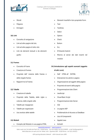 Catalogo LEN Formazione 2009/2010
Scheda di dettaglio
www.lenformazione.it – www.hrsystem.it
Sede e aule corsi: Via Golfo dei Poeti 1/A - 43100 Parma - tel. 0521.038411 fax 0521.038499 - e.mail: len@gruppolen.it
Sede distaccata con aule corsi: Via Nobel, 14/A – Quartiere SPIP - 43100 Parma - tel. 0521.1910311
LEN Learning Education Network - diritti riservati anno 2009
 Sfondi
 Filigrane
 Immagini
10) Link
 Concetto di navigazione
 Link ad altre pagine del sito
 Link ad altre pagine di altro sito
 Link da elementi testuali e da elementi
grafici
11) Frames
 Concetto di Frame
 Creazione di Frames
 Proprietà dell’insieme delle frames e
delle singole frames
 Rapporti tra le Frames
12) Tabelle
 Creazione di tabelle
 Proprietà della Tabella, delle righe o
colonne, delle singole celle
 Tabelle per impaginare
 Tabelle per organizzare
 Uso evoluto delle tabelle
13) Moduli
 Compito del Modulo in una pagina HTML
 Elementi inseribili e loro proprietà-Form
 Text
 TextArea
 Select
 Option
 Check
 Button
 Ecc.
 Il Pulsante Submit
 Ritorno al server dei dati inseriti nel
modulo
14) Introduzione agli aspetti avanzati (oggetto
di altri corsi)
 Dall’ HTML all’ DHTML
 Interazione tra utente e pagina
 Organizzazione ad oggetti della pagina
 Proprietà ed eventi della pagina
 Programmazione lato Client
 JavaScript
 Visual Basic Script
 Programmazione lato Server
 CGI
 Le pagine ASP
 Problematiche di Accesso ai DataBase
 Uso di Componenti
 Applett Java
 ActiveX.
 