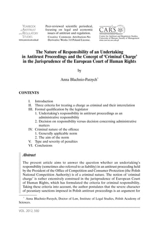 YEARBOOK            Peer-reviewed scientific periodical,
 of ANTITRUST           focusing on legal and economic
and REGULATORY            issues of antitrust and regulation.
    STUDIES                                                     Centre for Antitrust and Regulatory Studies,
                         Creative Commons Attribution-No        University of Warsaw, Faculty of Management
www.yars.wz.uw.edu.pl    Derivative Works 3.0 Poland License.   www.cars.wz.uw.edu.pl




            The Nature of Responsibility of an Undertaking
   in Antitrust Proceedings and the Concept of ‘Criminal Charge’
    in the Jurisprudence of the European Court of Human Rights
                                                  by

                                   Anna Błachnio-Parzych*


CONTENTS

          I. Introduction
          II. Three criteria for treating a charge as criminal and their interrelation
          III. Formal qualification by the legislator
               1. Undertaking’s responsibility in antitrust proceedings as an
                  administrative responsibility
               2. Decision on responsibility versus decision concerning administrative
                  matters
          IV. Criminal nature of the offence
               1. Generally applicable norm
               2. The aim of the norm
          V. Type and severity of penalties
          VI. Conclusions

      Abstract
      The present article aims to answer the question whether an undertaking’s
      responsibility (sometimes also referred to as liability) in an antitrust proceeding held
      by the President of the Office of Competition and Consumer Protection (the Polish
      National Competition Authority) is of a criminal nature. The notion of ‘criminal
      charge’ is rather extensively construed in the jurisprudence of European Court
      of Human Rights, which has formulated the criteria for criminal responsibility.
      Taking these criteria into account, the author postulates that the severe character
      of pecuniary sanctions imposed in Polish antitrust proceedings is an argument for

   * Anna Błachnio-Parzych, Doctor of Law, Institute of Legal Studies, Polish Academy of

Sciences.

VOL. 2012, 5(6)
 