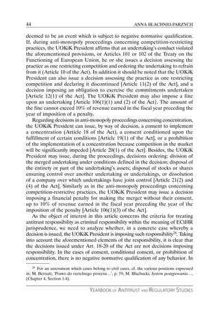 44                                                           ANNA BŁACHNIO-PARZYCH

deemed to be an event which is subject to negative normative qualification.
If, during anti-monopoly proceedings concerning competition-restricting
practices, the UOKiK President affirms that an undertaking’s conduct violated
the aforementioned provisions, or Articles 101 or 102 of the Treaty on the
Functioning of European Union, he or she issues a decision assessing the
practice as one restricting competition and ordering the undertaking to refrain
from it (Article 10 of the Act). In addition it should be noted that the UOKiK
President can also issue a decision assessing the practice as one restricting
competition and declaring it discontinued [Article 11(2) of the Act], and a
decision imposing an obligation to exercise the commitments undertaken
[Article 12(1) of the Act]. The UOKiK President may also impose a fine
upon an undertaking [Article 106(1)(1) and (2) of the Act}. The amount of
the fine cannot exceed 10% of revenue earned in the fiscal year preceding the
year of imposition of a penalty.
   Regarding decisions in anti-monopoly proceedings concerning concentration,
the UOKiK President can issue, by way of decision, a consent to implement
a concentration (Article 18 of the Act), a consent conditioned upon the
fulfillment of certain conditions [Article 19(1) of the Act], or a prohibition
of the implementation of a concentration because competition in the market
will be significantly impeded [Article 20(1) of the Act]. Besides, the UOKiK
President may issue, during the proceedings, decisions ordering: division of
the merged undertaking under conditions defined in the decision; disposal of
the entirety or part of the undertaking’s assets; disposal of stocks or shares
ensuring control over another undertaking or undertakings, or dissolution
of a company over which undertakings have joint control [Article 21(2) and
(4) of the Act]. Similarly as in the anti-monopoly proceedings concerning
competition-restrictive practices, the UOKiK President may issue a decision
imposing a financial penalty for making the merger without their consent,
up to 10% of revenue earned in the fiscal year preceding the year of the
imposition of the penalty [Article 106(1)(3) of the Act].
   As the object of interest in this article concerns the criteria for treating
antitrust responsibility as criminal responsibility within the meaning of ECtHR
jurisprudence, we need to analyze whether, in a concrete case whereby a
decision is issued, the UOKiK President is imposing such responsibility28. Taking
into account the aforementioned elements of the responsibility, it is clear that
the decisions issued under Art. 18-20 of the Act are not decisions imposing
responsibility. In the cases of consent, conditional consent, or prohibition of
concentration, there is no negative normative qualification of any behavior. In
    28 For an assessment which cases belong to civil cases, cf. the various positions expressed

in: M. Bernatt, ‘Prawo do rzetelnego procesu…’, p. 59, M. Błachucki, System postępowania…,
(Chapter 4, Section 1.4).

                                    YEARBOOK OF ANTITRUST AND REGULATORY STUDIES
 