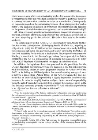 THE NATURE OF RESPONSIBILITY OF AN UNDERTAKING IN ANTITRUST…                                 45

other words, a case where an undertaking applies for a consent to implement
a concentration does not constitute a situation whereby a particular behavior
is contrary to a norm that contains an order or a prohibition. Consequently,
no burden is placed on the undertaking because of an infringement of such a
norm29. The decisions on consent or prohibition of concentration are decisions
on the process of administration (management), and not decisions on liability30.
   All other previously-mentioned decisions issued in concentration cases are,
however, decisions attributing responsibility for infringing a prohibition or
an order requiring particular behavior. Therefore they need to be further
analyzed.
   The sanctions provided in Article 21(2) in connection with Article 21(4) of
the Act are the consequences of infringing Article 13 of the Act, imposing an
obligation to notify the UOKiK of an intention of concentration by fulfilling
the conditions set out in this provision, and to duly inform the UOKiK of all
the facts necessary for it to issue a decision on the proposed concentration.
Similarly a sanction in the form of a pecuniary fine as provided in Article
106(1)(3) of the Act is a consequence of infringing the requirement to notify
the UOKiK President of an intention to engage in a concentration.
   In addition, the legislators have also provided for the possibility that the
UOKiK President may impose, by way of a decision, a fine for not complying
with the decision, orders, or court judgments specified in Article 107 of the
Act31, or for failing to fulfill obligations that an undertaking has agreed to as
a party to a proceeding [Article 106(2) of the Act]. However, this does not
mean that an undertaking’s responsibility is legally imposed in the above-cited
instances. In order to simplify further analysis, those cases of responsibility
would be called ‘secondary responsibility;, whereas the examples given in the
first instance constitute ‘primary responsibility’32. And only this responsibility
is an object of our further reflection in this text33.
   29 See the considerations of W. Radecki on the nature of decisions imposing fees for using
the environment, increased fees and administrative penalties in environmental law. W. Radecki,
Odpowiedzialność…, pp. 61–62.
   30 Cf. M. Błachucki, S. Jóźwiak, ‘Sankcje strukturalne…’, p. 450; A. Michór, Odpowiedzialność

administracyjna w obrocie instrumentami finansowymi, Warszawa 2009, pp. 39–40.
   31 In the case of non-compliance with the decision referred to in Article 21(1) or (4), the

UOKiK President may, by way of a decision, accomplish a division of the undertaking (Article
99 of the Act).
   32 Here I make use of the terminology proposed by M. Błachucki. The author applies

these notions to the concentration cases, but they can be applied to anti-monopoly proceedings
and more narrowly to anti-monopoly responsibility. Cf. M. Błachucki, System postępowania…,
(Chapter 4 Section 1.1).
   33For example, Article 108 of the Act provides for imposing responsibility on a
person holding a managerial post or being a member of the managing board of the
undertaking.

VOL. 2012, 5(6)
 