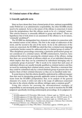 46                                                         ANNA BŁACHNIO-PARZYCH

IV. Criminal nature of the offence

1. Generally applicable norm

   Since we have shown that, from a formal point of view, antitrust responsibility
under Polish law is an administrative responsibility, the other ECtHR criteria
need to be analyzed. As far as the nature of the offence is concerned, it stems
from the jurisprudence that this offence needs to be of a ‘criminal’ nature.
This criteria however is unusually difficult to grasp and define34. There are
hypotheses that it boils down to an assessment if the offence is, by its nature,
‘criminally’ prohibited35.
   The ECtHR has distinguished two elements of analysis in connection with
the criminal nature of the offence. The first is the scope of addressees of the
norm, and the second is the aim of the norm. As far as the addressees of the
norm are concerned, the ECtHR has ruled that that a criminal norm imposing
a particular burden cannot be addressed only to a limited group of entities36.
Thus disciplinary proceedings concerning a particular professional group are
not considered of a criminal nature. ECHR commentators, however, have
criticized this criteria for assessing the criminal nature of the offence, stating
that there are several kinds of offences which are of an individual character,
which implies that they can be committed by individuals belonging only to
a particular group of persons37. But it needs to be stated that such cases of
individual offences are usually formally qualified as criminal matters and thus
no need for analyzing their criminal nature occurs. Therefore a statement that
they could be committed only by a closed (limited) group of persons does not
deprive them of their criminal character as they are so classified under law.
   It seems however that this criteria should be understood in a different manner
than that used in interpreting generally applicable norms in national law. This
stems from the ECtHR’s jurisprudence that, in its analysis of the general
character of a norm, it refers not only to the scope of addressees concerned
but also to the criteria whether an offence infringes upon a common good38.
   Using this criteria for assessing the aforementioned examples of
responsibility in anti-monopoly proceedings, one needs to mention the ECtHR
judgment specifically involving antimonopoly proceedings. In its judgment of

     34ECtHR judgment of 23 November 2006, Jussila v Finland, appl. no. 73053/01, para. 38.
     35ECtHR judgment of 23 July 2002, Janosevic v Sweden, appl. no. 34619/97, paras. 67–68.
    36 ECtHR judgment of 22 May 1990, Weber v Switzerland, appl. no. 11034/84, para. 33.
    37 P. Hofmański, A. Wróbel [in:] L. Garlicki (ed.), Konwencja o Ochronie Praw Człowieka

i Podstawowych Wolności, vol. I, Warszawa 2010, pp. 282–283.
    38 ECtHR judgment of 22 May 1990, Weber v. Switzerland, appl.no. 11034/84, para. 33.



                                   YEARBOOK OF ANTITRUST AND REGULATORY STUDIES
 