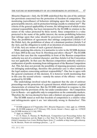 THE NATURE OF RESPONSIBILITY OF AN UNDERTAKING IN ANTITRUST…                               47

Menarini Diagnostic v Italy, the ECtHR underlined that the aim of the antitrust
law provisions concerned was the protection of freedom of competition. The
monitoring (surveillance) of behaviors infringing upon this value serves the
general public interest, and its protection belongs usually to criminal law39. The
criteria of the general applicability of norms, the infringement of which creates
criminal responsibility, has been interpreted by the ECtHR in relation to the
nature of the values protected by those norms. Since competition is a value
protected in the name of the public interest, the norms prohibiting behaviors
that infringe upon that value should be perceived as ‘generally applicable’.
Thus, the prohibition of agreements that infringe competition (Article 6 of
the Polish Act), the prohibition of abuse of a dominant position (Article 9 of
the Act), and the obligation to notify of an intention of concentration (Article
13 of the Act) are norms of such a general character.
   While analyzing this criteria, it is instructive to refer to the ECtHR decision
of 3 June 2004 in the case Neste St. Petersburg and others v Russia40. The ECtHR
stated in that case that the responsibility in front of the Russian competition
authority was not of a criminal character, and thus Article 6 of the Convention
was not applicable. In that case the Russian competition authority ordered a
confiscation of profits stemming from infringement of the Russian Competition
Act. This Act does not provide the possibility of imposing pecuniary sanctions
on infringing undertakings, therefore this particular case is often omitted in
the legal analyses concerning antitrust responsibility41. One has to agree with
the general conclusion of this decision. It is however worth mentioning that
in this case the second criteria – namely the nature of the offence – was also
analyzed by ECtHR.
   The undertakings involved raised the argument that the aim of antitrust
proceedings was the protection of a general interest, which constitutes a typical
characteristic of criminal law. But the ECtHR underlined in response to this
argument that the provisions of the Act under consideration – the Competition
Law in Russia – are applicable only to competition on the commodity markets.
Therefore the Act was deemed to have only a limited, not general, application.
   The ECtHR stated as well that freedom of competition is a relative value
and infringements upon it are ‘not inherently wrong in themselves’. This

   39 ECtHR judgment of 27 September 2011, Menarini Diagnostics v Italy, appl. no. 43509/08,
para. 40; ECtHR judgment of 27 February 1992, Societe Stenuit v France, appl. no. 11598/85
(see ECtHR decision of 11 July 1989).
   40 Appl. no. 69042/01.
   41 Cf. D. Slater, S. Thomas, D. Waelbroeck, ‘Competition Law Proceedings before the

European Commission and the Right to a Fair Trial: No Need for Reform?’ (2008) 4 The
Global Competition Law Centre Working Papers Series 17, available at http://www.gclc.coleurop.
be; M. Bernatt, ‘Prawo do rzetelnego procesu…’, p. 57.

VOL. 2012, 5(6)
 
