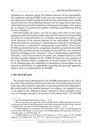 48                                                             ANNA BŁACHNIO-PARZYCH

constituted an argument against the criminal character of the responsibility.
The arguments used by ECtHR in this case were controversial however, and
not only because it didn’t consider the fact that the antitrust law serves a public
interest; they were also problematic because one can argue that at least some
of the behaviors involved constituted an infringement belonging to the ‘malum
per se’ category. Certainly some practices restricting competition may belong
to such a category42.
   Notwithstanding the above, one has to agree with some of the other
arguments used in the decision, which referred to the character of responsibility
for behaviors categorized above as ‘secondary’ anti-monopoly matters, and
to the character of the sanction imposed on the undertaking. The ECtHR
stated that behaviors consisting of ‘obstructing the authorities’ investigation’
do not belong to ‘substantive’ antimonopoly responsibility43. Even if the
ECtHR had stated that the free competition should be protected in the public
interest, this assessment would not change the fact that this case concerned
behaviors belonging to the “secondary” rung of antimonopoly responsibility.
Therefore, as has been pointed out earlier, the criminal character of the
pecuniary penalties imposed by the UOKiK President for non-execution of
his or her decisions, orders or judgments as stated in Article 107 of the Act,
or for infringing upon the obligations of participants of proceedings, are not
imposed as derelictions of responsibility stemming from generally applicable
norms as they are understood by the ECtHR.


2. The aim of the norm

    The second criteria distinguished in the ECtHR jurisprudence is the ‘aim of
the norm’. This should be understood as the aim of the burden imposed by it.
If the aim of the sanction is repression or prevention linked with repression44,
this would testify to the criminal character of an offence. An example of such
a case might be the ‘additional charges’ imposed by fiscal authorities in tax
cases for wrongly referring to the tax base or the custom base45. The ECtHR

     42See M. Król-Bogomilska, Kary pieniężne…, p. 39.
     43This corresponds to the objections raised in Polish doctrine. While analysing the character
of such pecuniary fines, M. Król-Bogomilska noticed their relationship with fines being a measure
of administrative execution; cf M. Król-Bogomilska, Kary pieniężne…, p. 58.
    44 ECtHR judgment of 24 February 1994, Bendenoun v France, para. 47; ECtHR judgment

of 21 February 1984, Özturk v Germany, para. 53; ECtHR judgment of 2 September 1998, Lauko
v Slavakia, appl. no. 26138/95, para. 58.
    45 ECtHR judgment of 24 February 1994, Bendenoun v France, paras. 45–47; ECtHR

judgment of 29 August 1997, A.P., M.P. i T.P. v Switzerland, appl. no. 19958/92, para. 39.

                                     YEARBOOK OF ANTITRUST AND REGULATORY STUDIES
 