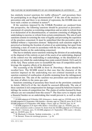 THE NATURE OF RESPONSIBILITY OF AN UNDERTAKING IN ANTITRUST…                                  49

has similarly treated sanctions for traffic offences46, and pecuniary fines
for participating in an illegal demonstration47. If the aim of the measure is
prevention only and there is no element of repression, the ECtHR does not
treat such a matter as criminal in nature48.
    If the sanctions imposed by the UOKiK President are analyzed from
this perspective, the following sanctions should be perceived as preventive:
assessment of a practice as restricting competition and an order to refrain from
it or declaration of its discontinuation, or sanctions consisting of obliging the
undertaking to exercise or refrain from certain commitments. The aim of such
sanctions consists in restoring the state of legality and preventing the repetition
of the practices concerned. It must be underlined that this preventive aim is
fulfilled without a ‘repression element.’ Subjectively such sanctions might be
perceived as limiting the freedom of action of an undertaking, but apart from
restituting a state of events in accordance with the law, they do not place any
additional burden on the undertaking concerned.
    One has to similarly assess sanctions ordering the division of an undertaking
or the disposal of the entirety or part of the assets of an undertaking, disposal
of the control over the undertaking or undertakings, or the dissolution of a
company over which the undertakings have joint control [Article 21(2) and (4)
of the Act]. These actions serve to reestablish the state of competition and to
leverage the negative effects of its distortion49.
    The reasoning of the ECtHR in Neste St. Petersburg v Russia should be
recalled here. The ECtHR stated in that case that the character of the
sanction imposed on the undertaking was not criminal inasmuch as the
sanction consisted of confiscation of profits stemming from the infringement
of antitrust law. The aim of the sanction was prevention and restoration of
the state of affairs to the status quo ante.
    Sanctions consisting of pecuniary fines based on the provisions contained
in Article 106(1)-(3) of the Act should be assessed differently. The aim of
these sanctions is not compensation for damages caused by behaviors found to
infringe the norms of competition law. The claims of entities harmed by those
offences are not remedied from this source50. The fines serve to impose such
a financial burden on an undertaking that would prevent it, as well as other
   46 ECtHR judgment of 23 October 1995, Schmautzer v. Austria, appl. no. 15523/89, paras. 26–28;
ECtHR judgment of 2 September 1998, Kadubec v Slovakia, appl. no. 27061/95, paras. 46–47, 50–53;
ECtHR judgment of 23 September 1998, Malige v. France, appl. no. 27812/95, para. 34, 39.
   47 ECtHR judgment of 29 April 1988, Belilos v Switzerland, appl. no. 10328/83, para. 62.
   48 Such conclusion could a contrario be drawn from the ECtHR judgment of 21 February

1984, Özturk v Germany, para. 53; ECtHR judgment of 2 September 1998 Lauko v Slovakia,
appl. no. 26138/95, para. 58.
   49 M. Błachucki, S. Jóźwiak, ‘Sankcje strukturalne…’, p. 452.
   50 M. Bernatt, ‘Prawo do rzetelnego procesu…’, p. 56.



VOL. 2012, 5(6)
 
