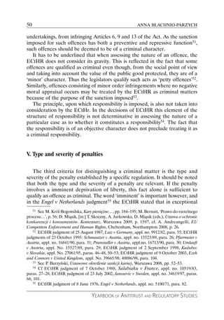 50                                                             ANNA BŁACHNIO-PARZYCH

undertakings, from infringing Articles 6, 9 and 13 of the Act. As the sanction
imposed for such offences has both a preventive and repressive function51,
such offences should be deemed to be of a criminal character.
   It has to be underlined that when assessing the nature of an offence, the
ECtHR does not consider its gravity. This is reflected in the fact that some
offences are qualified as criminal even though, from the social point of view
and taking into account the value of the public good protected, they are of a
‘minor’ character. Thus the legislators qualify such acts as ‘petty offences’52.
Similarly, offences consisting of minor order infringements where no negative
moral appraisal occurs may be treated by the ECtHR as criminal matters
because of the purpose of the sanction imposed53.
   The principle, upon which responsibility is imposed, is also not taken into
consideration by the ECtHr. In the decisions of ECtHR this element of the
structure of responsibility is not determinative in assessing the nature of a
particular case as to whether it constitutes a responsibility54. The fact that
the responsibility is of an objective character does not preclude treating it as
a criminal responsibility.


V. Type and severity of penalties

   The third criteria for distinguishing a criminal matter is the type and
severity of the penalty established by a specific regulation. It should be noted
that both the type and the severity of a penalty are relevant. If the penalty
involves a imminent deprivation of liberty, this fact alone is sufficient to
qualify an offence as criminal. The word ‘imminent’ is important however, and
in the Engel v Netherlands judgment55 the ECtHR stated that in exceptional
    51 See M. Król-Bogomilska, Kary pieniężne…, pp. 184–195; M. Bernatt, ‘Prawo do rzetelnego

procesu…’, p. 56; D. Miąsik, [in:] T. Skoczny, A. Jurkowska, D. Miąsik (eds.), Ustawa o ochronie
konkurencji i konsumentów. Komentarz, Warszawa 2009, p. 1597, cf. A. Andreangelli, EU
Competiton Enforcement and Human Rights, Cheltenham, Northampton 2008, p. 26.
    52 ECtHR judgment of 25 August 1987, Lutz v Germany, appl. no. 9912/82, para. 55; ECtHR

judgments of 23 October 1995: Schmautzer v Austria, appl. no. 15523/89, para. 26; Pfarrmeier v
Austria, appl. no. 16841/90, para. 31; Pramstaller v Austria, appl.no. 16713/90, para. 30; Umlauft
v Austria, appl. No. 15527/89, para. 29; ECtHR judgment of 2 September 1998, Kadubec
v Slovakia, appl. No. 27061/95, paras. 46–48, 50–53; ECtHR judgment of 9 October 2003, Ezeh
and Connors v United Kingdom, appl. No. 39665/98, 40086/98, para. 104.
    53 See P. Burzyński, Ustawowe określenie sankcji karnej, Warszawa 2008, pp. 52–53.
    54 Cf ECtHR judgment of 7 October 1988, Salabiaku v France, appl. no. 10519/83,

paras. 27–28; ECtHR judgment of 23 July 2002, Janosevic v Sweden, appl. no. 34619/97, paras.
68, 101.
    55 ECtHR judgment of 8 June 1976, Engel v Netherlands, appl. no. 5100/71, para. 82.



                                     YEARBOOK OF ANTITRUST AND REGULATORY STUDIES
 