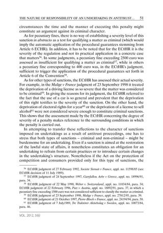 THE NATURE OF RESPONSIBILITY OF AN UNDERTAKING IN ANTITRUST…                                    51

circumstances the time and the manner of executing this penalty might
constitute an argument against its criminal character.
   As for pecuniary fines, there is no way of establishing a severity level of this
sanction in abstracto as a test for qualifying a matter as criminal (which would
imply the automatic application of the procedural guarantees stemming from
Article 6 ECHR). In addition, it has to be noted that for the ECtHR it is the
severity of the regulation and not its practical application in a concrete case
that matters56. In some judgments, a pecuniary fine exceeding 2500 euro was
assessed as insufficient for qualifying a matter as criminal57, while in others
a pecuniary fine corresponding to 400 euro was, in the ECtHR’s judgment,
sufficient to trigger the application of the procedural guarantees set forth in
Article 6 of the Convention58.
   As for other types of sanctions, the ECtHR has assessed their actual severity.
For example, in the Malige v France judgment of 23 September 1998 it treated
the deprivation of a driving license as so severe that the matter was considered
to be criminal59. In giving the reasons for its judgment, the ECtHR referred to
the fact that the use of a car is so general and prevalent that the deprivation
of this right testifies to the severity of the sanction. On the other hand, the
deprivation of electoral rights for a year60 or the deprivation of a license to sell
alcohol61 were not considered severe enough to constitute criminal sanctions.
This shows that the assessment made by the ECtHR concerning the degree of
severity of a penalty makes reference to the surrounding conditions in which
the penalty is carried out.
   In attempting to transfer these reflections to the character of sanctions
imposed on undertakings as a result of antitrust proceedings, one has to
stress that both types of sanctions – criminal and non-criminal – might be
burdensome for an undertaking. Even if a sanction is aimed at the restoration
of the lawful state of affairs, it nonetheless constitutes an obligation for an
undertaking to refrain from certain practices or to introduce certain changes
in the undertaking’s structure. Nonetheless if the Act on the protection of
competition and consumers provided only for this type of sanctions, the

   56 ECtHR judgment of 27 February 1992, Societe Stenuit v France, appl. no. 11598/85 (see

ECtHR decision of 11 July 1989).
   57 ECtHR judgment of 24 September 1997, Garyfallou Aebe v Greece, appl. no. 18996/91,

para. 34.
   58 ECtHR judgment of 22 May 1990, Weber v. Switzeraland, appl. no. 11034/84, para. 34;

ECtHR judgment of 22 February 1996, Putz v Austria, appl. no. 18892/91, para. 37, in which a
pecuniary fine exceeding 1500 euro was not considered sufficient to classify the matter as criminal.
   59 ECtHR judgment of 23 September 1998, Malige v France, appl. no. 27812/95, para. 39.
   60 ECtHR judgment of 21 October 1997, Pierre-Bloch v France, appl. no. 24194/94, para. 58.
   61 ECtHR judgment of 7 July1989, Tre Traktörer Aktiebolag v Sweden, appl. no. 10873/84,

para. 46.

VOL. 2012, 5(6)
 