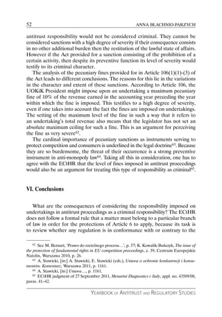 52                                                            ANNA BŁACHNIO-PARZYCH

antitrust responsibility would not be considered criminal. They cannot be
considered sanctions with a high degree of severity if their consequence consists
in no other additional burden then the restitution of the lawful state of affairs.
However if the Act provided for a sanction consisting of the prohibition of a
certain activity, then despite its preventive function its level of severity would
testify to its criminal character.
   The analysis of the pecuniary fines provided for in Article 106(1)(1)-(3) of
the Act leads to different conclusions. The reasons for this lie in the variations
in the character and extent of these sanctions. According to Article 106, the
UOKiK President might impose upon an undertaking a maximum pecuniary
fine of 10% of the revenue earned in the accounting year preceding the year
within which the fine is imposed. This testifies to a high degree of severity,
even if one takes into account the fact the fines are imposed on undertakings.
The setting of the maximum level of the fine in such a way that it refers to
an undertaking’s total revenue also means that the legislator has not set an
absolute maximum ceiling for such a fine. This is an argument for perceiving
the fine as very severe62.
   The cardinal importance of pecuniary sanctions as instruments serving to
protect competition and consumers is underlined in the legal doctrine63. Because
they are so burdensome, the threat of their occurrence is a strong preventive
instrument in anti-monopoly law64. Taking all this in consideration, one has to
agree with the ECtHR that the level of fines imposed in antitrust proceedings
would also be an argument for treating this type of responsibility as criminal65.


VI. Conclusions

   What are the consequences of considering the responsibility imposed on
undertakings in antitrust proceedings as a criminal responsibility? The ECtHR
does not follow a formal rule that a matter must belong to a particular branch
of law in order for the protections of Article 6 to apply, because its task is
to review whether any regulation is in conformance with or contrary to the

     62See M. Bernatt, ‘Prawo do rzetelnego procesu…’, p. 57; K. Kowalik-Bańczyk, The issue of
the protection of fundamental rights in EU competition proceedings, z. 39, Centrum Europejskie
Natolin, Warszawa 2010, p. 26.
    63 A. Stawicki, [in:] A. Stawicki, E. Stawicki (eds.), Ustawa o ochronie konkurencji i konsu-

mentów. Komentarz, Warszawa 2011, p. 1161.
    64 A. Stawicki, [in:] Ustawa…, p. 1161.
    65 ECtHR judgment of 27 September 2011, Menarini Diagnostics v Italy, appl. no. 43509/08,

paras. 41–42.

                                    YEARBOOK OF ANTITRUST AND REGULATORY STUDIES
 