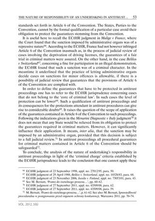THE NATURE OF RESPONSIBILITY OF AN UNDERTAKING IN ANTITRUST…                                 53

standards set forth in Article 6 of the Convention. The States, Parties to the
Convention, cannot by the formal qualification of a particular case avoid their
obligation to protect the guarantees stemming from the Convention.
    It is useful here to recall the ECtHR judgment in Malige v France, where
the Court found that the sanction imposed by administrative organs was of a
repressive nature66. According to the ECtHR, France had not however infringed
Article 6 of the Convention inasmuch as, in the process of judicial review of
cases involving the deprivation of driving licenses, the guarantees of a fair
trial in criminal matters were assured. On the other hand, in the case Belilos
v Switzerland67, concerning a fine for participation in an illegal demonstration,
the ECtHR found that such a sanction was of a criminal character. In the
meantime it underlined that the practice of letting administrative organs
decide cases on sanctions for minor offences is allowable, if there is a
possibility of judicial review that guarantees that the provisions of Article 6
of the Convention are complied with.
    In order to define the guarantees that have to be protected in antitrust
proceedings one has to refer to the ECtHR jurisprudence concerning cases
that do not belong to the ‘core of criminal law’. In such cases the level of
protection can be lower68. Such a qualification of antitrust proceedings and
its consequences for the protections attendant in antitrust procedures can give
rise to considerable doubts69. It raises the question of the scope of application
of the guarantees contained in Article 6 of the Convention to such proceedings.
Following the indications given in the Menarini Diagnostic v Italy judgment70 it
does not mean that any State would be relieved from its obligation to protect
the guarantees required in criminal matters. However, it can significantly
influence their application. It means, inter alia, that the sanction may be
imposed by an administrative organ, provided that this decision is subject
to a full judicial review.71 In antitrust proceedings all procedural guarantees
for criminal matters contained in Article 6 of the Convention should be
safeguarded72.
    To conclude, the analysis of the nature of undertaking’s responsibility in
antitrust proceedings in light of the ‘criminal charge’ criteria established by
the ECtHR jurisprudence leads to the conclusion that one cannot apply these

   66 ECtHR judgment of 23 September 1998, appl. no. 27812/95, para. 50.
   67 ECtHR judgment of 29 April 1988, Belilos v. Switzerland, appl. no. 10328/83, para. 68.
   68 ECtHR judgment of 23 November 2006, Jussila v. Finland, appl. no. 73053/01, para. 43.
   69 See M. Bernatt, ‘Prawo do rzetelnego procesu…’, pp. 60–62.
   70 ECtHR judgment of 27 September 2011, appl. no. 43509/08, para. 62.
   71 ECtHR judgment of 27 September 2011, appl. no. 43509/08, para. 59.
   72 M. Bernatt, ‘Prawo do rzetelnego procesu…’, p. 61–62. See also: M. Bernatt, Sprawiedliwość

proceduralna w postępowaniu przed organem ochrony konkurencji, Warszawa 2011, pp. 70–74.

VOL. 2012, 5(6)
 