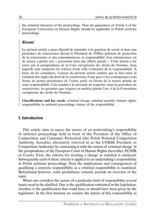 36                                                        ANNA BŁACHNIO-PARZYCH

     the criminal character of the proceedings. Thus the guarantees of Article 6 of the
     European Convention on Human Rights should be applicable to Polish antitrust
     proceedings.

     Résumé
     Le présent article a pour objectif de répondre à la question de savoir si dans une
     procédure de concurrence devant le Président de l’Office polonais de protection
     de la concurrence et des consommateurs, la responsabilité d’un entrepreneur est
     de nature à porter une « accusation dans une affaire pénale ». Cette notion a été
     créée par la jurisprudence de la Cour européenne des droits de l’homme, dans
     laquelle sont énumérés les critères d’une telle évaluation de la responsabilité. À
     force de les considérer, l’auteur du présent article conclut que le lien entre la
     violation des règles du droit de la concurrence d’une part et les conséquences sous
     forme de peines pécuniaires de l’autre, parle en faveur de la nature pénale de
     cette responsabilité. Cela conduit à la nécessité de respecter, dans la procédure de
     concurrence, les garanties que requiert en matière pénale l’art. 6 de la Convention
     européenne des droits de l’homme.

     Classifications and key words: criminal charge; criminal penalty; human rights;
     responsibility in antitrust proceedings; nature of the responsibility



I. Introduction

   This article aims to assess the nature of an undertaking’s responsibility
in antitrust proceedings held in front of the President of the Office of
Competition and Consumer Protection (the Polish National Competition
Authority, hereafter alternately referred to as the UOKIK President or
Competition Authority) by contrasting it with the notion of ‘criminal charge’ in
the jurisprudence of the European Court of Human Rights (hereafter, ECtHR
or Court). First, the criteria for treating a charge as criminal is analyzed.
Subsequently each of these criteria is applied to an undertaking’s responsibility
in Polish antitrust proceedings. Next the implications and consequences of
qualifying a concrete responsibility as a criminal responsibility is examined.
Beforehand however, some preliminary remarks provide an overview of the
topic.
   When one considers the nature of a particular kind of responsibility several
issues need to be clarified. One is the qualification contained in the legislation.
Another is the qualification that could have or should have been given by the
legislators. In the first instance we analyze the nature of this responsibility as


                                   YEARBOOK OF ANTITRUST AND REGULATORY STUDIES
 