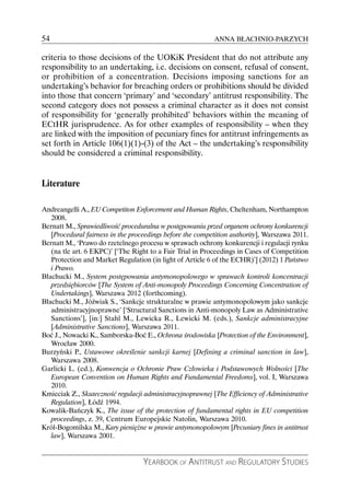 54                                                         ANNA BŁACHNIO-PARZYCH

criteria to those decisions of the UOKiK President that do not attribute any
responsibility to an undertaking, i.e. decisions on consent, refusal of consent,
or prohibition of a concentration. Decisions imposing sanctions for an
undertaking’s behavior for breaching orders or prohibitions should be divided
into those that concern ‘primary’ and ‘secondary’ antitrust responsibility. The
second category does not possess a criminal character as it does not consist
of responsibility for ‘generally prohibited’ behaviors within the meaning of
ECtHR jurisprudence. As for other examples of responsibility – when they
are linked with the imposition of pecuniary fines for antitrust infringements as
set forth in Article 106(1)(1)-(3) of the Act – the undertaking’s responsibility
should be considered a criminal responsibility.


Literature

Andreangelli A., EU Competiton Enforcement and Human Rights, Cheltenham, Northampton
   2008.
Bernatt M., Sprawiedliwość proceduralna w postępowaniu przed organem ochrony konkurencji
   [Procedural fairness in the proceedings before the competition authority], Warszawa 2011.
Bernatt M., ‘Prawo do rzetelnego procesu w sprawach ochrony konkurencji i regulacji rynku
   (na tle art. 6 EKPC)’ [‘The Right to a Fair Trial in Proceedings in Cases of Competition
   Protection and Market Regulation (in light of Article 6 of the ECHR)’] (2012) 1 Państwo
   i Prawo.
Błachucki M., System postępowania antymonopolowego w sprawach kontroli koncentracji
   przedsiębiorców [The System of Anti-monopoly Proceedings Concerning Concentration of
   Undertakings], Warszawa 2012 (forthcoming).
Błachucki M., Jóźwiak S., ‘Sankcje strukturalne w prawie antymonopolowym jako sankcje
   administracyjnoprawne’ [‘Structural Sanctions in Anti-monopoly Law as Administrative
   Sanctions’], [in:] Stahl M., Lewicka R., Lewicki M. (eds.), Sankcje administracyjne
   [Administrative Sanctions], Warszawa 2011.
Boć J., Nowacki K., Samborska-Boć E., Ochrona środowiska [Protection of the Environment],
   Wrocław 2000.
Burzyński P., Ustawowe określenie sankcji karnej [Defining a criminal sanction in law],
   Warszawa 2008.
Garlicki L. (ed.), Konwencja o Ochronie Praw Człowieka i Podstawowych Wolności [The
   European Convention on Human Rights and Fundamental Freedoms], vol. I, Warszawa
   2010.
Kmieciak Z., Skuteczność regulacji administracyjnoprawnej [The Efficiency of Administrative
   Regulation], Łódź 1994.
Kowalik-Bańczyk K., The issue of the protection of fundamental rights in EU competition
   proceedings, z. 39, Centrum Europejskie Natolin, Warszawa 2010.
Król-Bogomilska M., Kary pieniężne w prawie antymonopolowym [Pecuniary fines in antitrust
   law], Warszawa 2001.


                                   YEARBOOK OF ANTITRUST AND REGULATORY STUDIES
 