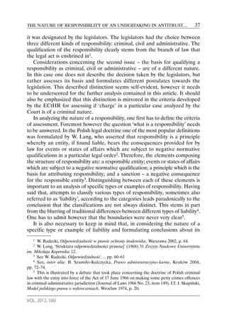 THE NATURE OF RESPONSIBILITY OF AN UNDERTAKING IN ANTITRUST…                                   37

it was designated by the legislators. The legislators had the choice between
three different kinds of responsibility: criminal, civil and administrative. The
qualification of the responsibility clearly stems from the branch of law that
the legal act is enshrined in1.
   Considerations concerning the second issue – the basis for qualifying a
responsibility as criminal, civil or administrative – are of a different nature.
In this case one does not describe the decision taken by the legislators, but
rather assesses its basis and formulates different postulates towards the
legislation. This described distinction seems self-evident, however it needs
to be underscored for the further analysis contained in this article. It should
also be emphasized that this distinction is mirrored in the criteria developed
by the ECtHR for assessing if ‘charge’ in a particular case analyzed by the
Court is of a criminal nature.
   In analyzing the nature of a responsibility, one first has to define the criteria
of assessment. Foremost however the question ‘what is a responsibility’ needs
to be answered. In the Polish legal doctrine one of the most popular definitions
was formulated by W. Lang, who asserted that responsibility is a principle
whereby an entity, if found liable, bears the consequences provided for by
law for events or states of affairs which are subject to negative normative
qualifications in a particular legal order2. Therefore, the elements composing
the structure of responsibility are: a responsible entity; events or states of affairs
which are subject to a negative normative qualification; a principle which is the
basis for attributing responsibility; and a sanction – a negative consequence
for the responsible entity3. Distinguishing between each of these elements is
important to an analysis of specific types or examples of responsibility. Having
said that, attempts to classify various types of responsibility, sometimes also
referred to as ‘liability’, according to the categories leads paradoxically to the
conclusion that the classifications are not always distinct. This stems in part
from the blurring of traditional differences between different types of liability4.
One has to admit however that the boundaries were never very clear5.
   It is also necessary to keep in mind that, in considering the nature of a
specific type or example of liability and formulating conclusions about its
   1  W. Radecki, Odpowiedzialność w prawie ochrony środowiska, Warszawa 2002, p. 64.
   2  W. Lang, ‘Struktura odpowiedzialności prawnej’ (1968) 31 Zeszyty Naukowe Uniwersytetu
im. Mikołaja Kopernika 12.
    3 See W. Radecki, Odpowiedzialność…, pp. 60–61
    4 See, inter alia: B. Szumiło-Kulczycka, Prawo administracyjno-karne, Kraków 2004,

pp. 72–74.
    5 This is illustrated by a debate that took place concerning the doctrine of Polish criminal

law with the entry into force of the Act of 17 June 1966 on making some petty crimes offences
in criminal-administrative jurisdiction (Journal of Laws 1966 No. 23, item 149). Cf. J. Skupiński,
Model polskiego prawa o wykroczeniach, Wrocław 1974, p. 20.

VOL. 2012, 5(6)
 