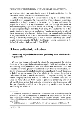 THE NATURE OF RESPONSIBILITY OF AN UNDERTAKING IN ANTITRUST…                                 41

not lead to a clear conclusion in the matter, it is well-established that the
assessment should be based on their combination.
   In this article, the subject of the assessment using the set of the criteria
presented above concerns the responsibility of undertakings in antitrust
proceedings. It should be noted at the outset that the vast majority of the
judgments of the ECtHR do not concern such proceedings. This does not
preclude using the judgments as a basis for assessing the nature of liability
in antitrust proceedings before the Polish competition authority, but it does
require caution in formulating conclusions. Nonetheless the criteria set forth
above for assessing a liability as a ‘criminal charge’ are generally well-established
in the jurisprudence of the ECtHR. They have been confirmed in cases relating
strictly to antitrust proceedings18, as well as in cases of liability of a similar
nature, such as accountability before the French banking commission in the
Dubus S.A. v France judgment of 11 June 200919.


III. Formal qualification by the legislators

1. Undertaking’ responsibility in antitrust proceedings as an administrative
   responsibility

   We now turn to our analysis of the criteria for assessment of the criminal
character of the responsibility of undertakings in Polish antitrust law. As has
been already been pointed out, the first criteria that should be taken into
account is the formal qualification of the offence/act under consideration. The
liability of an undertaking in Polish antitrust proceedings is formally designated
by Polish law as a responsibility of an administrative nature. According to
Polish domestic law, criminal responsibility encompasses liability for those
crimes and petty offences that are set forth in the Criminal Code and the
Code for Petty Offences. With regard to provisions concerning acts which
fall outside these codes, their potential criminal character is connected with
the type of penalty provided for in the governing provision, and the way of
formulating the provision.


   18 See ECtHR judgment of 27 February 1992 Societe Stenuit, appl. no. 11598/85 (see ECtHR

decision of 11 July 1989); ECtHR judgment of 14 October 2003 Lilly v France, appl. no. 53892/00,
paras. 22–26; ECtHR decision of 3 June 2004 Nestee St. Petersburg and others v Russia, appl. no.
69042/01; ECtHR judgment of 27 September 2011, Menarini Diagnostics v Italy, appl. no. 43509/08,
paras. 38–45.
   19 ECtHR judgment of 11 June 2009, Dubus S.A. v. France, appl. no. 5242/04, para. 45.



VOL. 2012, 5(6)
 