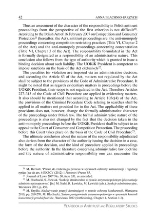 42                                                           ANNA BŁACHNIO-PARZYCH

   Thus an assessment of the character of the responsibility in Polish antitrust
proceedings from the perspective of the first criterion is not difficult20.
According to the Polish Act of 16 February 2007 on Competition and Consumer
Protection21 (hereafter, the Act), antitrust proceedings are: the anti-monopoly
proceedings concerning competition-restricting practices (Title VI, Chapter 2
of the Act) and the anti-monopoly proceedings concerning concentration
(Title VI, Chapter 3 of the Act). The responsibility formulated in the Act
is formally designated as a responsibility of an administrative nature. This
conclusion also follows from the type of authority which is granted to issue a
binding decision about such liability. The UOKiK President is competent to
impose sanctions on the basis of the Act exclusively22.
   The penalties for violation are imposed via an administrative decision,
and according the Article 83 of the Act, matters not regulated by the Act
shall be subject to the provisions of the Code of Administrative Procedure. It
might be noted that as regards evidentiary matters in proceedings before the
UOKiK President, their scope is not regulated in the Act. Therefore Articles
227–315 of the Code of Civil Procedure are applied in evidentiary matters.
It also should be mentioned that according to Article 105c(4) of the Act,
the provisions of the Criminal Procedure Code relating to searches shall be
applied in all matters not provided for in the Act. The applicability of these
provisions does not, however, change the formally administrative character
of the proceedings under Polish law. The formal administrative nature of the
proceedings is also not changed by the fact that the decision taken in the
anti-monopoly proceedings before the UOKiK President shall be subject to an
appeal to the Court of Consumer and Competition Protection. The proceeding
before this Court takes place on the basis of the Code of Civil Procedure23.
   The ultimate conclusion about the nature of the responsibility adjudicated
also derives from the character of the authority issuing the decision in a case,
the form of the decision, and the kind of procedure applied in proceedings
before the authority. In the literature concerning administrative law doctrine
and the nature of administrative responsibility one can encounter the



     20
      M. Bernatt, ‘Prawo do rzetelnego procesu w sprawach ochrony konkurencji i regulacji
rynku (na tle art. 6 EKPC)’ (2012) 1 Państwo i Prawo 55.
   21 Journal of Laws 2007 No. 50, item 331, as amended.
   22 M. Błachucki, S. Jóźwiak, ‘Sankcje strukturalne w prawie antymonopolowym jako sankcje

administracyjnoprawne’, [in:] M. Stahl, R. Lewicka, M. Lewicki (eds.), Sankcje administracyjne,
Warszawa 2011, p. 450.
   23 M. Szydło, Nadużywanie pozycji dominującej w prawie ochrony konkurencji, Warszawa

2010, pp. 269-270; M. Błachucki, System postępowania antymonopolowego w sprawach kontroli
koncentracji przedsiębiorców, Warszawa 2012 (forthcoming, Chapter 4, Section 1.3).

                                    YEARBOOK OF ANTITRUST AND REGULATORY STUDIES
 