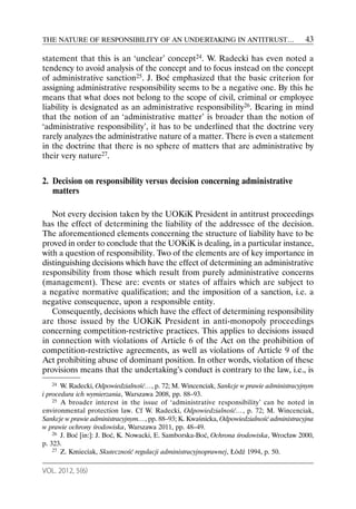 THE NATURE OF RESPONSIBILITY OF AN UNDERTAKING IN ANTITRUST…                              43

statement that this is an ‘unclear’ concept24. W. Radecki has even noted a
tendency to avoid analysis of the concept and to focus instead on the concept
of administrative sanction25. J. Boć emphasized that the basic criterion for
assigning administrative responsibility seems to be a negative one. By this he
means that what does not belong to the scope of civil, criminal or employee
liability is designated as an administrative responsibility26. Bearing in mind
that the notion of an ‘administrative matter’ is broader than the notion of
‘administrative responsibility’, it has to be underlined that the doctrine very
rarely analyzes the administrative nature of a matter. There is even a statement
in the doctrine that there is no sphere of matters that are administrative by
their very nature27.


2. Decision on responsibility versus decision concerning administrative
   matters

   Not every decision taken by the UOKiK President in antitrust proceedings
has the effect of determining the liability of the addressee of the decision.
The aforementioned elements concerning the structure of liability have to be
proved in order to conclude that the UOKiK is dealing, in a particular instance,
with a question of responsibility. Two of the elements are of key importance in
distinguishing decisions which have the effect of determining an administrative
responsibility from those which result from purely administrative concerns
(management). These are: events or states of affairs which are subject to
a negative normative qualification; and the imposition of a sanction, i.e. a
negative consequence, upon a responsible entity.
   Consequently, decisions which have the effect of determining responsibility
are those issued by the UOKiK President in anti-monopoly proceedings
concerning competition-restrictive practices. This applies to decisions issued
in connection with violations of Article 6 of the Act on the prohibition of
competition-restrictive agreements, as well as violations of Article 9 of the
Act prohibiting abuse of dominant position. In other words, violation of these
provisions means that the undertaking’s conduct is contrary to the law, i.e., is
   24  W. Radecki, Odpowiedzialność…, p. 72; M. Wincenciak, Sankcje w prawie administracyjnym
i procedura ich wymierzania, Warszawa 2008, pp. 88–93.
    25 A broader interest in the issue of ‘administrative responsibility’ can be noted in

environmental protection law. Cf W. Radecki, Odpowiedzialność…, p. 72; M. Wincenciak,
Sankcje w prawie administracyjnym…, pp. 88–93; K. Kwaśnicka, Odpowiedzialność administracyjna
w prawie ochrony środowiska, Warszawa 2011, pp. 48–49.
    26 J. Boć [in:]: J. Boć, K. Nowacki, E. Samborska-Boć, Ochrona środowiska, Wrocław 2000,

p. 323.
    27 Z. Kmieciak, Skuteczność regulacji administracyjnoprawnej, Łódź 1994, p. 50.



VOL. 2012, 5(6)
 