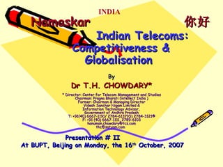 Namaskar  你好   Indian Telecoms: Competitiveness & Globalisation  By Dr T.H. CHOWDARY* * Director: Center for Telecom Management and Studies Chairman: Pragna Bharati (intellect India ) Former: Chairman & Managing Director Videsh Sanchar Nigam Limited & Information Technology Advisor,  Government of Andhra Pradesh T: +91(40) 6667-1191/ 2784-6137(O) 2784-3121® F: +91 (40) 6667-1111, 2789-6103 [email_address] thc@satyam.com  Presentation # II  At BUPT, Beijing on Monday, the 16 th  October, 2007 INDIA 