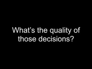 What’s the quality of
 those decisions?
 