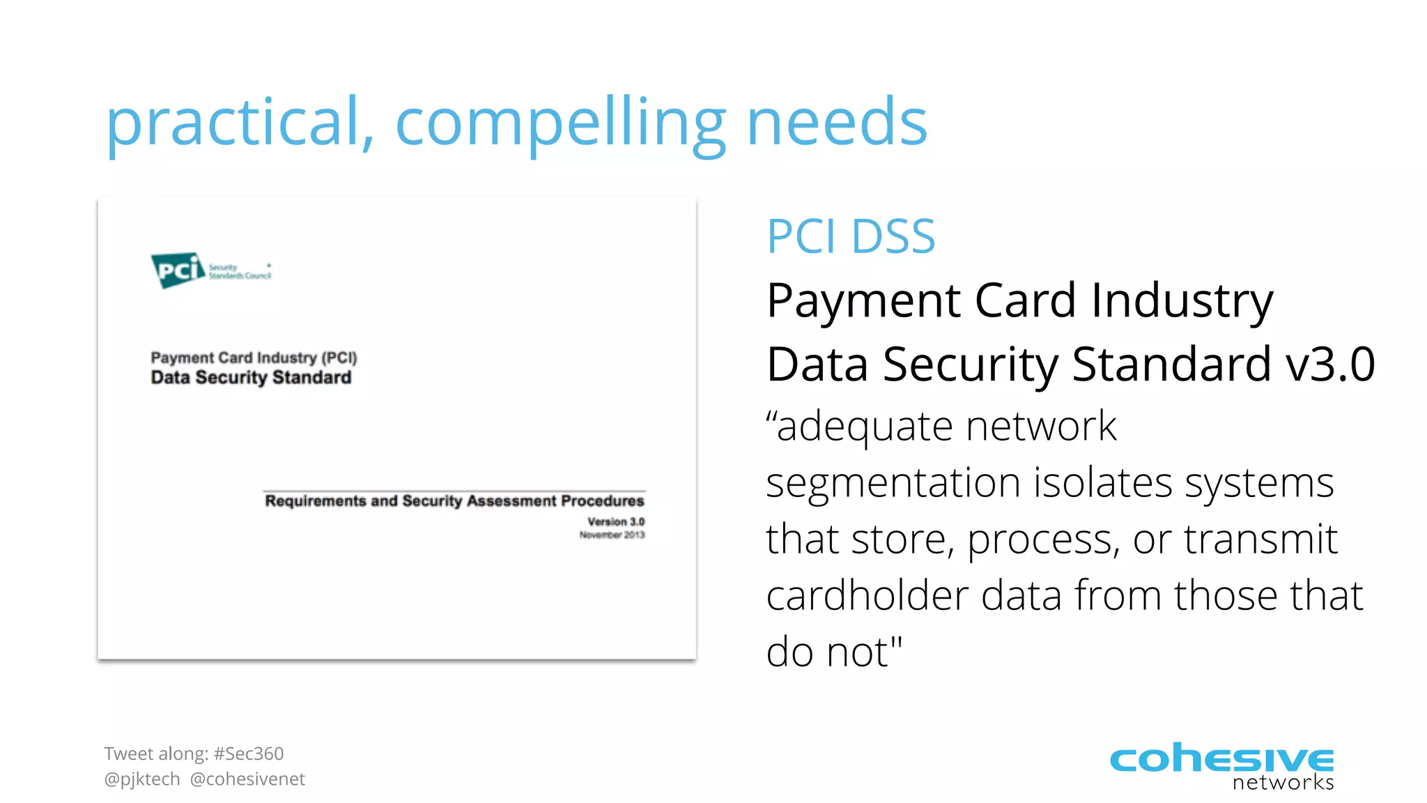 Tweet along: #Sec360
@pjktech @cohesivenet
practical, compelling needs
PCI DSS
Payment Card Industry
Data Security Standard v3.0
“adequate network
segmentation isolates systems
that store, process, or transmit
cardholder data from those that
do not"
 