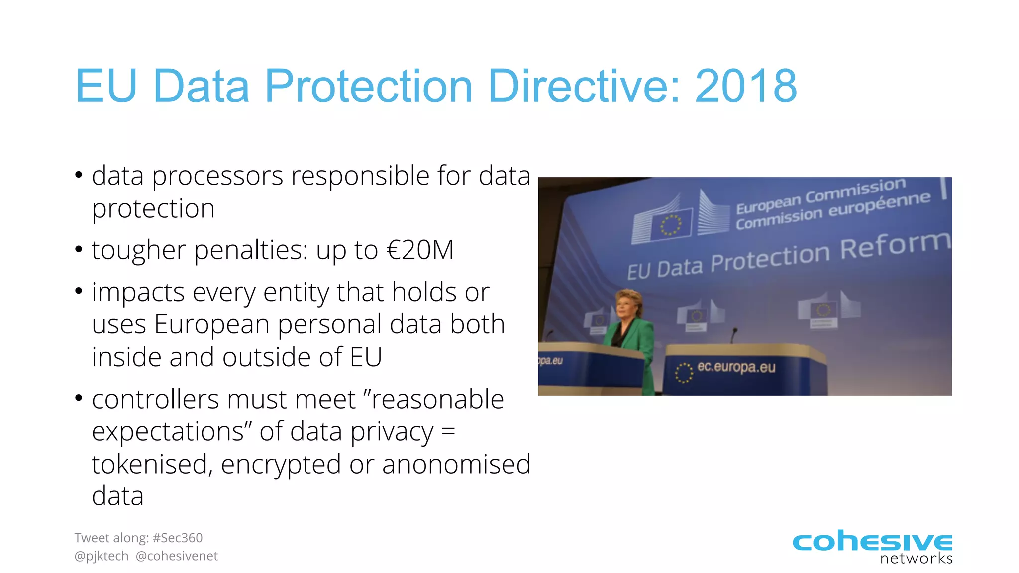 Tweet along: #Sec360
@pjktech @cohesivenet
EU Data Protection Directive: 2018
• data processors responsible for data
protection
• tougher penalties: up to €20M
• impacts every entity that holds or
uses European personal data both
inside and outside of EU
• controllers must meet ”reasonable
expectations” of data privacy =
tokenised, encrypted or anonomised
data
 