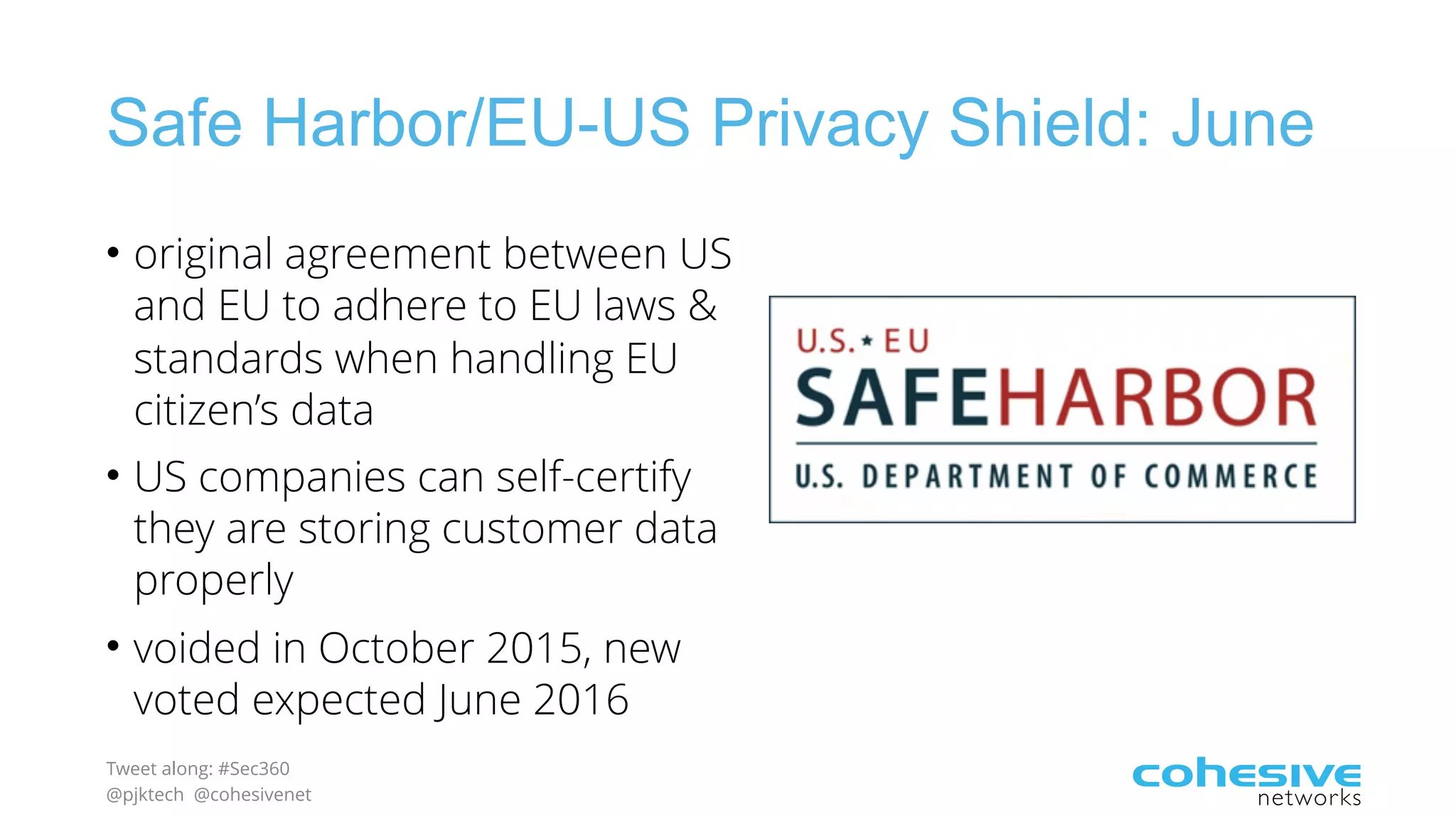 Tweet along: #Sec360
@pjktech @cohesivenet
Safe Harbor/EU-US Privacy Shield: June
• original agreement between US
and EU to adhere to EU laws &
standards when handling EU
citizen’s data
• US companies can self-certify
they are storing customer data
properly
• voided in October 2015, new
voted expected June 2016
 